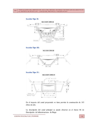 PIP:
“INSTALACIÓN DEL SERVICIO DE AGUA DEL SISTEMA DE RIEGO TECNIFICADO HUARIJUYO EN
EL DISTRITO DE PICHACANI – LARAQUERI, PROVINCIA Y REGIÓN PUNO”
GOBIERNO REGIONALPUNO | PRORRIDRE 119
Sección Tipo II:
Sección Tipo III:
Sección Tipo IV:
En el trayecto del canal proyectado se tiene previsto la construcción de 183
obras de arte.
La descripción del canal principal se puede observar en el Anexo 06 de
Descripción de Infraestructuras de Riego.
 
