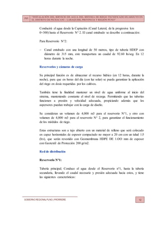 PIP:
“INSTALACIÓN DEL SERVICIO DE AGUA DEL SISTEMA DE RIEGO TECNIFICADO HUARIJUYO EN
EL DISTRITO DE PICHACANI – LARAQUERI, PROVINCIA Y REGIÓN PUNO”
GOBIERNO REGIONALPUNO | PRORRIDRE 12
Conducirá el agua desde la Captación (Canal Lateral, de la progresiva km
0+300) hasta el Reservorio N° 2. El canal entubado se describe a continuación:
Para Reservorio N°2:
 Canal entubado con una longitud de 50 metros, tipo de tubería HDEP con
diámetro de 315 mm, este transportara un caudal de 92.60 lts/seg. En 12
horas durante la noche.
Reservorios y cámaras de carga
Su principal función es de almacenar el recurso hídrico (en 12 horas, durante la
noche), para que en horas del día (con luz solar) se pueda garantizar la aplicación
del riego en dosis requeridas por los cultivos.
También tiene la finalidad mantener un nivel de agua uniforme al inicio del
sistema, manteniendo constante el nivel de recarga. Permitiendo que las tuberías
funcionen a presión y velocidad adecuada, propiciando además que los
aspersores puedan trabajar con la carga de diseño.
Se consideran un volumen de 4,000 m3 para el reservorio N°1, y otro con
volumen de 4,000 m3 para el reservorio N° 2, para garantizar el funcionamiento
de los módulos de riego.
Estas estructuras son a tajo abierto con un material de relleno que será colocado
en capaz horizontales de espesor compactado no mayor a 20 cm con un talud 1:5
(h:v), que serán revestido con Geomembrana HDPE DE 1.OO mm de espesor
con Geotextil de Protección 200 gr/m2.
Red de distribución
Reservorio N°1:
Tubería principal; Conduce el agua desde el Reservorio n°1, hasta la tubería
secundaria, llevando el caudal necesario y presión adecuada hacia estos, y tiene
las siguientes características:
 