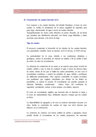 PIP:
“INSTALACIÓN DEL SERVICIO DE AGUA DEL SISTEMA DE RIEGO TECNIFICADO HUARIJUYO EN
EL DISTRITO DE PICHACANI – LARAQUERI, PROVINCIA Y REGIÓN PUNO”
GOBIERNO REGIONALPUNO | PRORRIDRE 120
D. Construcción de canales laterales (CL)
Con respecto a los canales laterales, del módulo Haurijuyo, el trazo de estos
canales se verifica la dominancia de la mayor magnitud de superficie apta
para riego, abasteciendo de agua a través de canales laterales.
Topográficamente los trazos están ubicados en partes elevadas, de tal forma
que permitan una distribución adecuada con buena carga hidráulica y altura
necesaria para alcanzar a las áreas de riego.
Tipo de canales
El proyecto comprende el desarrollo de los diseños de los canales laterales,
con capacidades variables hasta un máximo de 0.15 m3/seg. A 0.025 m3/seg
La particularidad de la zona, referida a sus condiciones climáticas y
geológicas, motiva la necesidad de efectuar un análisis a fin de definir el tipo
de canal y la clase de revestimiento.
La eficiencia de conducción de un canal, es un aspecto para poder revestir los
canales, debido a que se trata de conducir el agua a través de diversos tipos
de suelos, dentro de los que se hallan los suelos permeables, en este caso el
revestimiento contribuye a reducir las pérdidas de agua, debido a problemas
de infiltración primariamente. Otro aspecto controlable en canales revestidos
con pendientes que originen velocidades por debajo de los límites no
permisibles, es reducir la erosión. El revestimiento nos permite aumentar la
eficiencia hidráulica, considerando valores bajos del coeficiente de
rugosidad, permitiendo reducir el área mojada, con taludes mayores.
El costo de revestimiento significa una inversión alta, la duración es larga y
el costo de mantenimiento bajo, definiendo mayores ventajas que los canales
en tierra.
La disponibilidad de agregados y de roca en canteras adecuadas cercanas a la
obra, donde se construirán los canales de riego son otros factores que
influyen en su construcción.
La existencia de canteras con buena calidad de piedra y agregados, hacen
posible decidir el revestimiento de los canales propuestos, las marcadas
 