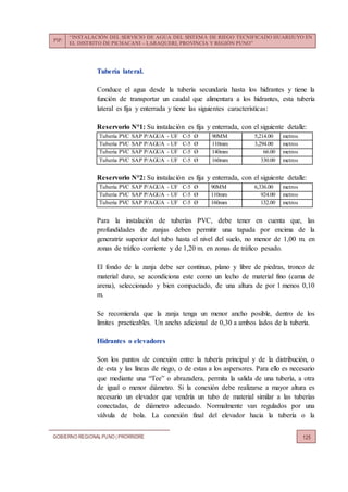PIP:
“INSTALACIÓN DEL SERVICIO DE AGUA DEL SISTEMA DE RIEGO TECNIFICADO HUARIJUYO EN
EL DISTRITO DE PICHACANI – LARAQUERI, PROVINCIA Y REGIÓN PUNO”
GOBIERNO REGIONALPUNO | PRORRIDRE 125
Tubería lateral.
Conduce el agua desde la tubería secundaria hasta los hidrantes y tiene la
función de transportar un caudal que alimentara a los hidrantes, esta tubería
lateral es fija y enterrada y tiene las siguientes características:
Reservorio N°1: Su instalación es fija y enterrada, con el siguiente detalle:
Tubería PVC SAP P/AGUA - UF C-5 Ø 90MM 5,214.00 metros
Tubería PVC SAP P/AGUA - UF C-5 Ø 110mm 3,294.00 metros
Tubería PVC SAP P/AGUA - UF C-5 Ø 140mm 66.00 metros
Tubería PVC SAP P/AGUA - UF C-5 Ø 160mm 330.00 metros
Reservorio N°2: Su instalación es fija y enterrada, con el siguiente detalle:
Tubería PVC SAP P/AGUA - UF C-5 Ø 90MM 6,336.00 metros
Tubería PVC SAP P/AGUA - UF C-5 Ø 110mm 924.00 metros
Tubería PVC SAP P/AGUA - UF C-5 Ø 160mm 132.00 metros
Para la instalación de tuberías PVC, debe tener en cuenta que, las
profundidades de zanjas deben permitir una tapada por encima de la
generatriz superior del tubo hasta el nivel del suelo, no menor de 1,00 m. en
zonas de tráfico corriente y de 1,20 m. en zonas de tráfico pesado.
El fondo de la zanja debe ser continuo, plano y libre de piedras, tronco de
material duro, se acondiciona este como un lecho de material fino (cama de
arena), seleccionado y bien compactado, de una altura de por l menos 0,10
m.
Se recomienda que la zanja tenga un menor ancho posible, dentro de los
límites practicables. Un ancho adicional de 0,30 a ambos lados de la tubería.
Hidrantes o elevadores
Son los puntos de conexión entre la tubería principal y de la distribución, o
de esta y las líneas de riego, o de estas a los aspersores. Para ello es necesario
que mediante una “Tee” o abrazadera, permita la salida de una tubería, a otra
de igual o menor diámetro. Si la conexión debe realizarse a mayor altura es
necesario un elevador que vendría un tubo de material similar a las tuberías
conectadas, de diámetro adecuado. Normalmente van regulados por una
válvula de bola. La conexión final del elevador hacia la tubería o la
 