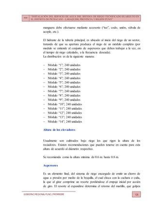PIP:
“INSTALACIÓN DEL SERVICIO DE AGUA DEL SISTEMA DE RIEGO TECNIFICADO HUARIJUYO EN
EL DISTRITO DE PICHACANI – LARAQUERI, PROVINCIA Y REGIÓN PUNO”
GOBIERNO REGIONALPUNO | PRORRIDRE 126
manguera debe efectuarse mediante accesorio (“tee”, codo, unión, válvula de
acople, etc.).
El hidrante de la tubería principal, es ubicado al inicio del riego de un sector,
tratando de que su apertura produzca el riego de un módulo completo (por
modulo se entiende al conjunto de aspersores que deben trabajar a la vez, en
el tiempo de riego calculado, a la frecuencia deseada).
La distribución es de la siguiente manera:
 Módulo “1”; 240 unidades
 Módulo “2”; 240 unidades
 Módulo “3”; 240 unidades
 Módulo “4”; 240 unidades
 Módulo “5”; 240 unidades
 Módulo “6”; 240 unidades
 Módulo “7”; 240 unidades
 Módulo “8”; 240 unidades
 Módulo “9”; 240 unidades
 Módulo “10”; 240 unidades
 Módulo “11”; 240 unidades
 Módulo “12”; 240 unidades
 Módulo “13”; 240 unidades
 Módulo “14”; 240 unidades
Altura de los elevadores
Usualmente son cultivados bajo riego los que rigen la altura de los
rociadores. Existen recomendaciones que pueden tenerse en cuenta para esta
altura de acuerdo al diámetro respectivo.
Se recomienda como la altura mínima de 0.6 m. hasta 0.8 m.
Aspersores
Es un elemento final, del sistema de riego encargado de emitir un chorro de
agua a presión por medio de la boquilla, el cual choca con la cuchara o cuña,
la que al girar comprime un resorte perdiéndose el empuje inicial por acción
de giro. El resorte al expandirse determina el retorno del martillo, que golpea
 