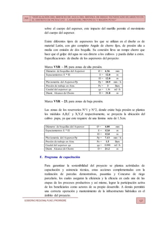PIP:
“INSTALACIÓN DEL SERVICIO DE AGUA DEL SISTEMA DE RIEGO TECNIFICADO HUARIJUYO EN
EL DISTRITO DE PICHACANI – LARAQUERI, PROVINCIA Y REGIÓN PUNO”
GOBIERNO REGIONALPUNO | PRORRIDRE 127
sobre el cuerpo del aspersor, este impacto del martillo permite el movimiento
del cuerpo del aspersor.
Existe diferentes tipos de aspersores los que se utilizan en el diseño es de
material Latón, con giro completo Angulo de chorro fijos, de presión alta a
media con emisión de dos boquilla. Su conexión lleva un rompe chorro que
hace que el golpe del agua no sea directo a los cultivos y pueda dañar a estos.
Especificaciones de diseño de los aspersores del proyecto:
Marca VYR – 35; para zonas de alta presión.
Diámetro de boquillas del Aspersor Ø = 4.36 mm
Espaciamientos E * El E = 12.0 m
El = 12.0 m
Pluviometría del AspersorPp Pp = 10.9 mm / h
Presión de trabajo en Atm. Po = 3 Bars
Caudal del aspersor qa qa = 1.36 m3 /h
Diamt. Alcance de Chorro D = 31.8 m
Marca VYR – 23; para zonas de baja presión.
Las zonas de los reservorios N°1 y N°2, donde existe baja presión se plantea
los módulos A,B,C y X,Y,Z respectivamente, se proyecta la ubicación del
cultivo papa, ya que este requiere de una lámina neta de 1.5cm.
Diámetro de boquillas del Aspersor Ø = 4.00 mm
Espaciamientos E * El E = 12.0 m
El = 12.0 m
Pluviometría del AspersorPp Pp = 7.13 mm / h
Presión de trabajo en Atm. Po = 1.5 Bars
Caudal del aspersor qa qa = 0.890 m3 /h
Diamt. Alcance de Chorro D = 21.2 m
F. Programa de capacitación
Para garantizar la sostenibilidad del proyecto se plantea actividades de
capacitación y asistencia técnica, estas acciones complementadas con la
realización de parcelas demostrativas, pasantías y Concurso de riego
parcelario, los cuales aseguran la eficiencia y la eficacia en cada una de las
etapas de los procesos productivos y así mismo, lograr la participación activa
de los beneficiarios como actores de su propio desarrollo. A demás permitirá
una correcta operación y mantenimiento de la infraestructura hidráulica en el
ámbito del proyecto.
 