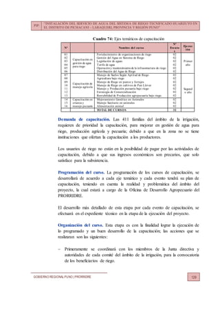 PIP:
“INSTALACIÓN DEL SERVICIO DE AGUA DEL SISTEMA DE RIEGO TECNIFICADO HUARIJUYO EN
EL DISTRITO DE PICHACANI – LARAQUERI, PROVINCIA Y REGIÓN PUNO”
GOBIERNO REGIONALPUNO | PRORRIDRE 129
Cuadro 74: Ejes temáticos de capacitación
Nº Nombre del curso
Nº
Evento
s
Ejecuc
ión
01
02
03
04
05
06
Capacitación en
gestión de agua
para riego
Fortalecimiento de organizaciones de riego
Gestión del Agua en Sistema de Riego
Legislación de aguas
Tarifa de agua
Operacióny mantenimientode la infraestructura de riego
Distribución del Agua de Riego
02
02
02
02
02
02
Primer
año
07
08
09
10
11
12
13
Capacitación de
manejo agrícola
Manejo de Suelos Según Aptitud de Riego
Agricultura bajo riego
Manejo de Riego en pastos y forrajes
Manejo de Riego en cultivos de Pan Llevar
Manejo y Producción pecuaria bajo riego
Estrategia de Comercialización
Rentabilidad de Producción agropecuaria bajo riego.
02
02
02
02
02
02
02
Segund
o año
14
15
16
Capacitación en
crianza y
manejo pecuario
Mejoramiento Genético en Animales
Manejo Sanitario en animales
Alimentación animal
02
02
02
TOTAL DE CURSOS 32
Demanda de capacitación. Las 411 familias del ámbito de la irrigación,
requieren de prioridad la capacitación, para mejorar en gestión de agua para
riego, producción agrícola y pecuaria; debido a que en la zona no se tiene
instituciones que ofertan la capacitación a los productores.
Los usuarios de riego no están en la posibilidad de pagar por las actividades de
capacitación, debido a que sus ingresos económicos son precarios, que solo
satisface para la subsistencia.
Programación del curso. La programación de los cursos de capacitación, se
desarrollará de acuerdo a cada eje temático y cada evento tendrá su plan de
capacitación, teniendo en cuenta la realidad y problemática del ámbito del
proyecto, la cual estará a cargo de la Oficina de Desarrollo Agropecuario del
PRORRIDRE.
El desarrollo más detallado de esta etapa por cada evento de capacitación, se
efectuará en el expediente técnico en la etapa de la ejecución del proyecto.
Organización del curso. Esta etapa es con la finalidad lograr la ejecución de
lo programado y un buen desarrollo de la capacitación; las acciones que se
realizaran son las siguientes:
 Primeramente se coordinará con los miembros de la Junta directiva y
autoridades de cada comité del ámbito de la irrigación, para la convocatoria
de los beneficiarios de riego.
 