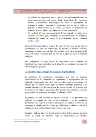 PIP:
“INSTALACIÓN DEL SERVICIO DE AGUA DEL SISTEMA DE RIEGO TECNIFICADO HUARIJUYO EN
EL DISTRITO DE PICHACANI – LARAQUERI, PROVINCIA Y REGIÓN PUNO”
GOBIERNO REGIONALPUNO | PRORRIDRE 130
 Se realizará los preparativos para el curso, la cual será compartido entre los
capacitadores-ponentes del curso, donde desarrollaran los contenidos
técnicos y tratamientos metodológicos del curso, se determinarán las
prácticas a realizar, materiales e instrumentos que se van a utilizar y
prevenir la improvisación en el evento. Así mismo la elaboración de
boletines técnicos, tríptico, etc., inherentes al tema programado.
 Se verificará el local, aprovisionamiento de los materiales a utilizar en la
ejecución del curso (guía, instrumento de evaluación, ficha de inscripción,
ubicación de equipos de proyección y audiovisuales, pizarras, plumones
acrílicos, etc.)
Ejecución del curso. Previo al inicio del curso por lo menos un día antes se
acondicionará el local de capacitación, se revisará el material didáctico,
documentos a utilizar, etc. que han sido reunidos en la etapa preparatoria del
curso, esta acción se realizará para no caer en la improvisación en el momento
del curso.
Los participantes en cada evento de capacitación serán exclusivos los
beneficiarios de riego, del ámbito de la irrigación, en un número no mayor de
100 participantes por curso.
Asistencia técnica en manejo del sistema de riego tecnificado
La generación de conocimientos tecnológicos, por parte de entidades
especializados en la conducción de experimentos e investigaciones para el
desarrollo agropecuario bajo riego por aspersión, requiere mecanismos y/o
canales que les permita hacer llegar las nuevas tecnologías generadas a los
usuarios potenciales de las mismas que les permita impulsar su desarrollo con
la mejora de sus ingresos económicos. Este conjunto de actividades y métodos
para difundir las tecnologías, constituye la asistencia técnica.
El objetivo de esta actividad es aportar soluciones a los problemas que
enfrentan los usuarios de riego en su organización y en sus actividades
productivas bajo riego en el ámbito del proyecto. Se enfatiza en el diseño de
estrategias y metodologías de trabajo que contribuyan a mejorar la eficiencia
del agua de riego en la producción agropecuaria bajo riego.
Funciones del que proveerá la asistencia técnica. El proveedor de asistencia
técnica al cumplir sus funciones, según las circunstancias, es animador,
 