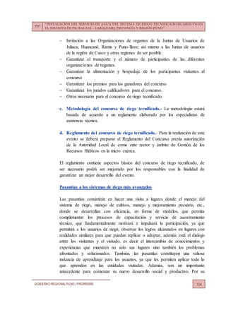 PIP:
“INSTALACIÓN DEL SERVICIO DE AGUA DEL SISTEMA DE RIEGO TECNIFICADO HUARIJUYO EN
EL DISTRITO DE PICHACANI – LARAQUERI, PROVINCIA Y REGIÓN PUNO”
GOBIERNO REGIONALPUNO | PRORRIDRE 134
 Invitación a las Organizaciones de regantes de la Juntas de Usuarios de
Juliaca, Huancané, Ramis y Puno-Ilave; así mismo a las Juntas de usuarios
de la región de Cusco y otras regiones de ser posible.
 Garantizar el transporte y el número de participantes de las diferentes
organizaciones de regantes.
 Garantizar la alimentación y hospedaje de los participantes visitantes al
concurso
 Garantizar los premios para los ganadores del concurso
 Garantizar los jurados calificadores para el concurso.
 Otros necesario para el concurso de riego tecnificado.
c. Metodología del concurso de riego tecnificado.- La metodología estará
basada de acuerdo a un reglamento elaborado por los especialistas de
asistencia técnica.
d. Reglamento del concurso de riego tecnificado.- Para la realización de este
evento se deberá preparar el Reglamento del Concurso previa autorización
de la Autoridad Local de como ente rector y ámbito de Gestión de los
Recursos Hídricos en la micro cuenca.
El reglamento contiene aspectos básico del concurso de riego tecnificado, de
ser necesario podrá ser mejorado por los responsables con la finalidad de
garantizar un mejor desarrollo del evento.
Pasantías a los sistemas de riego más avanzados
Las pasantías consistirán en hacer una visita a lugares donde el manejo del
sistema de riego, manejo de cultivos, manejo y mejoramiento pecuario, etc.,
donde se desarrollan con eficiencia, en forma de modelos, que permita
complementar los procesos de capacitación y servicio de asesoramiento
técnico, que fundamentalmente motivará e impulsará la participación, ya que
permitirá a los usuarios de riego, observar los logros alcanzados en lugares con
realidades similares para que puedan replicar o adoptar, además está el dialogo
entre los visitantes y el visitado, es decir el intercambio de conocimientos y
experiencias que muestren no solo sus lugares sino también los problemas
afrontados y solucionados. También, las pasantías constituyen una valiosa
instancia de aprendizaje para los usuarios, ya que les permiten aplicar todo lo
que aprenden en las entidades visitadas. Además, son un importante
antecedente para comenzar su nuevo desarrollo social y productivo. Por su
 