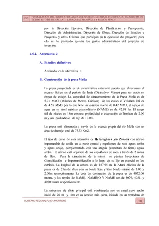 PIP:
“INSTALACIÓN DEL SERVICIO DE AGUA DEL SISTEMA DE RIEGO TECNIFICADO HUARIJUYO EN
EL DISTRITO DE PICHACANI – LARAQUERI, PROVINCIA Y REGIÓN PUNO”
GOBIERNO REGIONALPUNO | PRORRIDRE 136
por la Dirección Ejecutiva, Dirección de Planificación y Presupuesto,
Dirección de Administración, Dirección de Obras, Dirección de Estudios y
Proyectos y otros Oficinas, que participan en la ejecución del proyecto; para
ello se ha planteado ejecutar los gastos administrativos del proyecto de
inversión.
4.5.2. Alternativa 2
A. Estudios definitivos
Analizado en la alternativa 1.
B. Construcción de la presa Molla
La presa proyectada es de característica estacional puesto que almacenara el
recurso hídrico en el periodo de lluvia (Diciembre- Marzo) para ser usado en
época de estiaje. La capacidad de almacenamiento de la Presa Molla es de
5.01 MM3 (Millones de Metros Cúbicos) de los cuales el Volumen Útil es
de 4.59 MM3 por lo que tiene un volumen muerto de 0.42 MM3, el espejo de
agua en su nivel máximo extraordinario (NAME) es de 42.98 ha. El rango
útil de niveles es 18m con una profundidad e excavación de limpieza de 2.00
m y una profundidad de rajo de 10.0m.
La presa está alimentada a través de la cuenca propia del rio Molla con un
área de drenaje total de 73.73 Km2.
El tipo de presa de esta alternativa es Heterogénea y/o Zonada con núcleo
impermeable de arcilla en su parte central y espaldones de roca aguas arriba
y aguas abajo, complementado con una ataguía (estructura de tierra) aguas
arriba. El núcleo está separado de los espaldones de roca a través de 2 zonas
de filtro. Para la cimentación de la misma se plantea Inyecciones de
Consolidación e Impermeabilización a lo largo de su Eje en especial en los
estribos. La longitud de la corona es de 187.95 m. la Altura efectiva de la
presa es de 25m de altura con un bordo libre y libre bordo mínimo de 3.00 y
2.00m respectivamente. La cota de coronación de la presa es de 4072.00
msnm., y los niveles de NAMO, NAMINO Y NAME son de 4079, 4051, y
4070 msnm respectivamente.
La estructura de alivio principal está conformada por un canal cuyo ancho
inicial de 20 m y 10m en su sección más corta, iniciada en un vertedero de
 