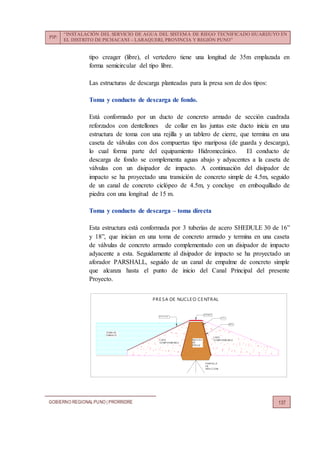 PIP:
“INSTALACIÓN DEL SERVICIO DE AGUA DEL SISTEMA DE RIEGO TECNIFICADO HUARIJUYO EN
EL DISTRITO DE PICHACANI – LARAQUERI, PROVINCIA Y REGIÓN PUNO”
GOBIERNO REGIONALPUNO | PRORRIDRE 137
tipo creager (libre), el vertedero tiene una longitud de 35m emplazada en
forma semicircular del tipo libre.
Las estructuras de descarga planteadas para la presa son de dos tipos:
Toma y conducto de descarga de fondo.
Está conformado por un ducto de concreto armado de sección cuadrada
reforzados con dentellones de collar en las juntas este ducto inicia en una
estructura de toma con una rejilla y un tablero de cierre, que termina en una
caseta de válvulas con dos compuertas tipo mariposa (de guarda y descarga),
lo cual forma parte del equipamiento Hidromecánico. El conducto de
descarga de fondo se complementa aguas abajo y adyacentes a la caseta de
válvulas con un disipador de impacto. A continuación del disipador de
impacto se ha proyectado una transición de concreto simple de 4.5m, seguido
de un canal de concreto ciclópeo de 4.5m, y concluye en emboquillado de
piedra con una longitud de 15 m.
Toma y conducto de descarga – toma directa
Esta estructura está conformada por 3 tuberías de acero SHEDULE 30 de 16”
y 18”, que inician en una toma de concreto armado y termina en una caseta
de válvulas de concreto armado complementado con un disipador de impacto
adyacente a esta. Seguidamente al disipador de impacto se ha proyectado un
aforador PARSHALL, seguido de un canal de empalme de concreto simple
que alcanza hasta el punto de inicio del Canal Principal del presente
Proyecto.
NUCLEO
DE
PRE SA
CAPA
SE MIPE RMEABLECAPA
SE MIPE RMEABLE
PANTALLA
DE
INYECCION
FILTRO
DRE N
PROTE CCION
ZONA DE
E MBALSE
AFIRMADO
PRE SA DE NUCLE O CE NTRAL
 