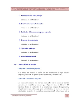 PIP:
“INSTALACIÓN DEL SERVICIO DE AGUA DEL SISTEMA DE RIEGO TECNIFICADO HUARIJUYO EN
EL DISTRITO DE PICHACANI – LARAQUERI, PROVINCIA Y REGIÓN PUNO”
GOBIERNO REGIONALPUNO | PRORRIDRE 138
C. Construcción del canal principal
Analizado en la Alternativa 1
D. Construcción de canales laterales
Analizado en la Alternativa 1
E. Instalación del sistema de riego por aspersión
Analizado en la Alternativa 1
F. Programa de capacitación
Analizado en la Alternativa 1
G. Mitigación ambiental
Analizado en la Alternativa 1
H. Gastos administrativos
Analizado en la Alternativa 1
4.6. Costos a precios de mercado
Costos en la situación sin proyecto
En el ámbito del proyecto se cuenta con una infraestructura de riego artesanal
colapsada, por lo tanto no generan costos de operación y mantenimiento.
Costos en la situación con proyectos
Los costos en la situación con proyecto están dados por los costos de inversión
necesarios para materializar el proyecto que incluye entre otros la elaboración del
expediente técnico, la construcción de la infraestructura, programa de capacitación,
mitigación de impacto ambiental, y gastos administrativos, así mismo, en este rubro
están incluidos los costos de operación y mantenimiento de la infraestructura tanto a
 
