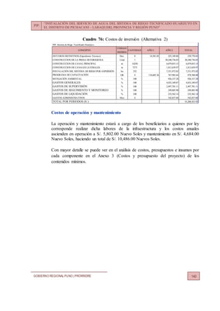 PIP:
“INSTALACIÓN DEL SERVICIO DE AGUA DEL SISTEMA DE RIEGO TECNIFICADO HUARIJUYO EN
EL DISTRITO DE PICHACANI – LARAQUERI, PROVINCIA Y REGIÓN PUNO”
GOBIERNO REGIONALPUNO | PRORRIDRE 140
Cuadro 76: Costos de inversión (Alternativa 2)
Costos de operación y mantenimiento
La operación y mantenimiento estará a cargo de los beneficiarios a quienes por ley
corresponde realizar dicha labores de la infraestructura y los costos anuales
ascienden en operación a S/. 5,802.00 Nuevo Soles y mantenimiento en S/. 4,684.00
Nuevo Soles, haciendo un total de S/. 10,486.00 Nuevos Soles.
Con mayor detalle se puede ver en el análisis de costos, presupuestos e insumos por
cada componente en el Anexo 3 (Costos y presupuesto del proyecto) de los
contenidos mínimos.
PIP: Sistema de Riego Tecnificado Huarijuyo
UNIDAD
MEDIDA
ESTUDIOS DEFINITIVOS (Expediente Técnico) Doc. 8 14,581.05 225,189.80 239,770.85
CONSTRUCCION DE LA PRESA HETEROGENEA Unid 1 30,240,736.03 30,240,736.03
CONSTRUCCION DE CANAL PRINCIPAL m 14250 6,079,053.15 6,079,053.15
CONSTRUCCION DE CANALES LATERALES m 7575 1,813,659.97 1,813,659.97
INSTALACIÓN DEL SISTEMA DE RIEGO POR ASPERSIÓN ha 352 7,551,972.02 7,551,972.02
PROGRAMA DE CAPACITACIÓN Glb 4 110,605.36 767,982.64 878,588.00
MITIGACIÓN AMBIENTAL % 100 926,337.28 926,337.28
GASTOS GENERALES % 100 4,035,349.87 4,035,349.87
GASTOS DE SUPERVISIÓN % 100 2,497,701.11 2,497,701.11
GASTOS DE SEGUIMIENTO Y MONITOREO % 100 249,885.90 249,885.90
GASTOS DE LIQUIDACIÓN % 100 232,562.14 232,562.14
GASTOS ADMINISTRATIVOS Mes 4 542,837.60 542,837.60
TOTAL POR PERIODOS (S/.) 55,288,453.92
CONCEPTO TOTALAÑO 1 AÑO 2CANTIDAD
 