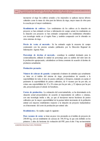 PIP:
“INSTALACIÓN DEL SERVICIO DE AGUA DEL SISTEMA DE RIEGO TECNIFICADO HUARIJUYO EN
EL DISTRITO DE PICHACANI – LARAQUERI, PROVINCIA Y REGIÓN PUNO”
GOBIERNO REGIONALPUNO | PRORRIDRE 148
incorporar al riego los cultivos actuales y los mejorados se aplicara nuevas labores
culturales como la mano de obra para las labores de riego, mayor mano de obra para
la cosecha por el mayor rendimiento.
Rendimiento de cultivos.- Los rendimientos de los cultivos en la situación sin
proyecto se han estimado en base a información de campo actual, los rendimiento en
la situación con proyecto se han estimado comparando los rendimientos obtenidos
con tecnología media en el región Puno y también comparado con lo obtenido en
otros sistemas de riego.
Precio de venta al mercado.- Se ha estimado según la encuesta de campo
contrastado con los precios actuales publicados por la Dirección Regional de
Información Agraria Puno.
Porcentaje de destino al mercado.- constituye la cantidad destinado para la
comercialización, utilizado la unidad de porcentaje para su análisis del valor neto de
la producción agropecuaria, calculándose en forma constante de acuerdo al destino de
productos actualmente.
Producción pecuaria:
Número de cabezas de ganado.- comprende el número de animales que actualmente
se tiene en el ámbito del sistema de riego, proyectándose de acuerdo a la
soportabilidad de toda el área de pastos cultivados y forrajeros, teniendo en cuenta el
parámetro la soportabilidad de pastos cultivados, de 4 vacunos por ha por año, en
ovinos una soportabilidad de 35 a 38 ovinos por ha por año, y 32 alpacas por ha por
año, proyectada para el cálculo de beneficios.
Costos de producción.- La estimación del costo/animal/año, se ha determinado en la
situación actual proyectándose de acuerdo al mejoramiento de cultivos o crianzas,
con una tecnología media a alta, ya que al incorporar nuevas hectáreas de pastos
cultivados por la mayor soportabilidad de la pastura habrá incremento de la población
animal con mayores rendimientos respecto a la situación sin proyecto traduciéndose
en el incremento del costo de producción por animal año.
Rendimientos.- Se explica según lo siguiente:
Para vacunos de carne se tiene un peso vivo promedio en el ámbito de proyecto de
240.00 kg, con un rendimiento de carcasa de 106.30 kg, la que está definido en los
primeros 2 años de horizonte de evaluación del PIP, para el año 3 hay un incremento
 