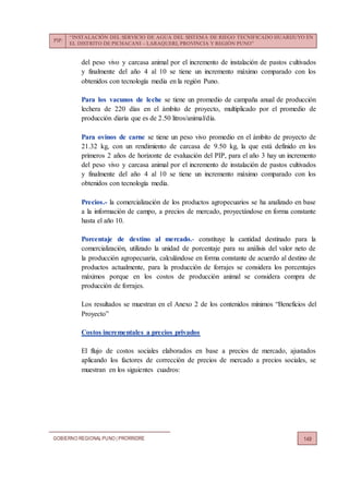PIP:
“INSTALACIÓN DEL SERVICIO DE AGUA DEL SISTEMA DE RIEGO TECNIFICADO HUARIJUYO EN
EL DISTRITO DE PICHACANI – LARAQUERI, PROVINCIA Y REGIÓN PUNO”
GOBIERNO REGIONALPUNO | PRORRIDRE 149
del peso vivo y carcasa animal por el incremento de instalación de pastos cultivados
y finalmente del año 4 al 10 se tiene un incremento máximo comparado con los
obtenidos con tecnología media en la región Puno.
Para los vacunos de leche se tiene un promedio de campaña anual de producción
lechera de 220 días en el ámbito de proyecto, multiplicado por el promedio de
producción diaria que es de 2.50 litros/animal/día.
Para ovinos de carne se tiene un peso vivo promedio en el ámbito de proyecto de
21.32 kg, con un rendimiento de carcasa de 9.50 kg, la que está definido en los
primeros 2 años de horizonte de evaluación del PIP, para el año 3 hay un incremento
del peso vivo y carcasa animal por el incremento de instalación de pastos cultivados
y finalmente del año 4 al 10 se tiene un incremento máximo comparado con los
obtenidos con tecnología media.
Precios.- la comercialización de los productos agropecuarios se ha analizado en base
a la información de campo, a precios de mercado, proyectándose en forma constante
hasta el año 10.
Porcentaje de destino al mercado.- constituye la cantidad destinado para la
comercialización, utilizado la unidad de porcentaje para su análisis del valor neto de
la producción agropecuaria, calculándose en forma constante de acuerdo al destino de
productos actualmente, para la producción de forrajes se considera los porcentajes
máximos porque en los costos de producción animal se considera compra de
producción de forrajes.
Los resultados se muestran en el Anexo 2 de los contenidos mínimos “Beneficios del
Proyecto”
Costos incrementales a precios privados
El flujo de costos sociales elaborados en base a precios de mercado, ajustados
aplicando los factores de corrección de precios de mercado a precios sociales, se
muestran en los siguientes cuadros:
 