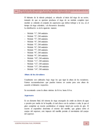 PIP:
“INSTALACIÓN DEL SERVICIO DE AGUA DEL SISTEMA DE RIEGO TECNIFICADO HUARIJUYO EN
EL DISTRITO DE PICHACANI – LARAQUERI, PROVINCIA Y REGIÓN PUNO”
GOBIERNO REGIONALPUNO | PRORRIDRE 15
El hidrante de la tubería principal, es ubicado al inicio del riego de un sector,
tratando de que su apertura produzca el riego de un módulo completo (por
modulo se entiende al conjunto de aspersores que deben trabajar a la vez, en el
tiempo de riego calculado, a la frecuencia deseada).
La distribución es de la siguiente manera:
 Módulo “1”; 240 unidades
 Módulo “2”; 240 unidades
 Módulo “3”; 240 unidades
 Módulo “4”; 240 unidades
 Módulo “5”; 240 unidades
 Módulo “6”; 240 unidades
 Módulo “7”; 240 unidades
 Módulo “8”; 240 unidades
 Módulo “9”; 240 unidades
 Módulo “10”; 240 unidades
 Módulo “11”; 240 unidades
 Módulo “12”; 240 unidades
 Módulo “13”; 240 unidades
 Módulo “14”; 240 unidades
Altura de los elevadores
Usualmente son cultivados bajo riego los que rigen la altura de los rociadores.
Existen recomendaciones que pueden tenerse en cuenta para esta altura de
acuerdo al diámetro respectivo.
Se recomienda como la altura mínima de 0.6 m. hasta 0.8 m.
Aspersores
Es un elemento final, del sistema de riego encargado de emitir un chorro de agua
a presión por medio de la boquilla, el cual choca con la cuchara o cuña, la que al
girar comprime un resorte perdiéndose el empuje inicial por acción de giro. El
resorte al expandirse determina el retorno del martillo, que golpea sobre el
cuerpo del aspersor, este impacto del martillo permite el movimiento del cuerpo
del aspersor.
 