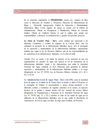 PIP:
“INSTALACIÓN DEL SERVICIO DE AGUA DEL SISTEMA DE RIEGO TECNIFICADO HUARIJUYO EN
EL DISTRITO DE PICHACANI – LARAQUERI, PROVINCIA Y REGIÓN PUNO”
GOBIERNO REGIONALPUNO | PRORRIDRE 157
En su estructura organizativa el PRORRIDRE cuenta con órganos de línea
como la Dirección de Estudios y Proyectos, Dirección de Infraestructura de
Riego y Desarrollo Agropecuario, Unidad de Operación y Mantenimiento
(Maestranza Illpa). Como órganos de apoyo se cuenta con la Oficina de
Administración, Oficina de Presupuesto y Planificación, Oficina de Asesoría
Jurídica, Oficina de Auditoría Interna, lo cual lo califica para asumir con
responsabilidad y eficiencia la administración y gestión del presente proyecto.
La Junta de Usuarios Puno - Ilave, como entidad que representa a las
diferentes Comisiones y comités de regantes de la Cuenca Ilave,, una vez
culminado la ejecución de la infraestructura hidráulica nueva, será la encargada
de la operación y mantenimiento de la infraestructura hidráulica, mencionando
también que según la ley de Recursos Hídricos, una de las responsabilidades de
los operadores de la infraestructura hidráulica es el cobro de tarifa
Artículo 35.2; en cuanto a las juntas de usuarios, la ley menciona de que son
organizaciones de usuarios de agua que ejercen el rol de operadores de la
infraestructura hidráulica, según a las disposiciones que emita la Autoridad
Nacional del Agua, mediante el ALA Huancané para garantizar la eficiente
operación y mantenimiento de la infraestructura hidráulica pública a su cargo
(Reglamento de Ley Nº 29338, Ley de Recursos Hídricos Artículos: 42.1, 42.2,
42.3 y 42.4).
La Administración Local de Aguas Puno - Ilave (ALA-PI), como la autoridad
local de aguas en el ámbito de la Cuenca Ilave en donde se ubica el Proyecto; es
la encargada de brindar el asesoramiento y apoyo técnico-normativo a los
diferentes comités y comisiones de regantes existentes en la cuenca, en aspectos
técnicos de la gestión y manejo técnico del uso racional del recurso hídrico
(Reglamento de Organizaciones y Funciones de la Autoridad Nacional del Agua
Ley Nº 29338 pág. 21 y 22) y aprobar el valor de las tarifas de agua por la
utilización de la infraestructura hidráulica, por lo que emitió la Resolución de
Autorización de Uso de agua con fines de riego para el ámbito de Proyecto.
 
