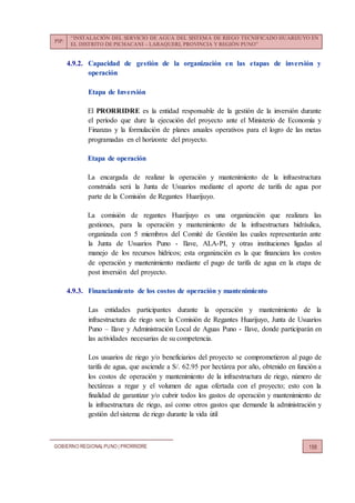 PIP:
“INSTALACIÓN DEL SERVICIO DE AGUA DEL SISTEMA DE RIEGO TECNIFICADO HUARIJUYO EN
EL DISTRITO DE PICHACANI – LARAQUERI, PROVINCIA Y REGIÓN PUNO”
GOBIERNO REGIONALPUNO | PRORRIDRE 158
4.9.2. Capacidad de gestión de la organización en las etapas de inversión y
operación
Etapa de Inversión
El PRORRIDRE es la entidad responsable de la gestión de la inversión durante
el período que dure la ejecución del proyecto ante el Ministerio de Economía y
Finanzas y la formulación de planes anuales operativos para el logro de las metas
programadas en el horizonte del proyecto.
Etapa de operación
La encargada de realizar la operación y mantenimiento de la infraestructura
construida será la Junta de Usuarios mediante el aporte de tarifa de agua por
parte de la Comisión de Regantes Huarijuyo.
La comisión de regantes Huarijuyo es una organización que realizara las
gestiones, para la operación y mantenimiento de la infraestructura hidráulica,
organizada con 5 miembros del Comité de Gestión las cuales representarán ante
la Junta de Usuarios Puno - Ilave, ALA-PI, y otras instituciones ligadas al
manejo de los recursos hídricos; esta organización es la que financiara los costos
de operación y mantenimiento mediante el pago de tarifa de agua en la etapa de
post inversión del proyecto.
4.9.3. Financiamiento de los costos de operación y mantenimiento
Las entidades participantes durante la operación y mantenimiento de la
infraestructura de riego son: la Comisión de Regantes Huarijuyo, Junta de Usuarios
Puno – Ilave y Administración Local de Aguas Puno - Ilave, donde participarán en
las actividades necesarias de su competencia.
Los usuarios de riego y/o beneficiarios del proyecto se comprometieron al pago de
tarifa de agua, que asciende a S/. 62.95 por hectárea por año, obtenido en función a
los costos de operación y mantenimiento de la infraestructura de riego, número de
hectáreas a regar y el volumen de agua ofertada con el proyecto; esto con la
finalidad de garantizar y/o cubrir todos los gastos de operación y mantenimiento de
la infraestructura de riego, así como otros gastos que demande la administración y
gestión del sistema de riego durante la vida útil
 