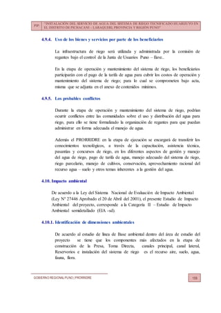 PIP:
“INSTALACIÓN DEL SERVICIO DE AGUA DEL SISTEMA DE RIEGO TECNIFICADO HUARIJUYO EN
EL DISTRITO DE PICHACANI – LARAQUERI, PROVINCIA Y REGIÓN PUNO”
GOBIERNO REGIONALPUNO | PRORRIDRE 159
4.9.4. Uso de los bienes y servicios por parte de los beneficiarios
La infraestructura de riego será utilizada y administrada por la comisión de
regantes bajo el control de la Junta de Usuarios Puno – Ilave..
En la etapa de operación y mantenimiento del sistema de riego, los beneficiarios
participarán con el pago de la tarifa de agua para cubrir los costos de operación y
mantenimiento del sistema de riego; para lo cual se comprometen bajo acta,
misma que se adjunta en el anexo de contenidos mínimos.
4.9.5. Los probables conflictos
Durante la etapa de operación y mantenimiento del sistema de riego, podrían
ocurrir conflictos entre las comunidades sobre el uso y distribución del agua para
riego, para ello se tiene formalizado la organización de regantes para que puedan
administrar en forma adecuada el manejo de agua.
Además el PRORRIDRE en la etapa de ejecución se encargará de transferir los
conocimientos tecnológicos, a través de la capacitación, asistencia técnica,
pasantías y concursos de riego, en los diferentes aspectos de gestión y manejo
del agua de riego, pago de tarifa de agua, manejo adecuado del sistema de riego,
riego parcelario, manejo de cultivos, conservación, aprovechamiento racional del
recurso agua – suelo y otros temas inherentes a la gestión del agua.
4.10. Impacto ambiental
De acuerdo a la Ley del Sistema Nacional de Evaluación de Impacto Ambiental
(Ley Nº 27446 Aprobado el 20 de Abril del 2001), el presente Estudio de Impacto
Ambiental del proyecto, corresponde a la Categoría II – Estudio de Impacto
Ambiental semidetallado (EIA -sd).
4.10.1. Identificación de dimensiones ambientales
De acuerdo al estudio de línea de Base ambiental dentro del área de estudio del
proyecto se tiene que los componentes más afectados en la etapa de
construcción de la Presa, Toma Directa, canales principal, canal lateral,
Reservorios e instalación del sistema de riego es el recurso aire, suelo, agua,
fauna, flora.
 