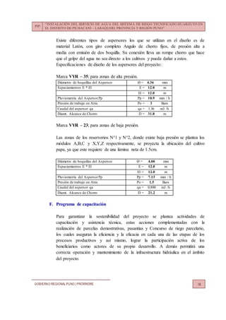 PIP:
“INSTALACIÓN DEL SERVICIO DE AGUA DEL SISTEMA DE RIEGO TECNIFICADO HUARIJUYO EN
EL DISTRITO DE PICHACANI – LARAQUERI, PROVINCIA Y REGIÓN PUNO”
GOBIERNO REGIONALPUNO | PRORRIDRE 16
Existe diferentes tipos de aspersores los que se utilizan en el diseño es de
material Latón, con giro completo Angulo de chorro fijos, de presión alta a
media con emisión de dos boquilla. Su conexión lleva un rompe chorro que hace
que el golpe del agua no sea directo a los cultivos y pueda dañar a estos.
Especificaciones de diseño de los aspersores del proyecto:
Marca VYR – 35; para zonas de alta presión.
Diámetro de boquillas del Aspersor Ø = 4.36 mm
Espaciamientos E * El E = 12.0 m
El = 12.0 m
Pluviometría del AspersorPp Pp = 10.9 mm / h
Presión de trabajo en Atm. Po = 3 Bars
Caudal del aspersor qa qa = 1.36 m3 /h
Diamt. Alcance de Chorro D = 31.8 m
Marca VYR – 23; para zonas de baja presión.
Las zonas de los reservorios N°1 y N°2, donde existe baja presión se plantea los
módulos A,B,C y X,Y,Z respectivamente, se proyecta la ubicación del cultivo
papa, ya que este requiere de una lámina neta de 1.5cm.
Diámetro de boquillas del Aspersor Ø = 4.00 mm
Espaciamientos E * El E = 12.0 m
El = 12.0 m
Pluviometría del AspersorPp Pp = 7.13 mm / h
Presión de trabajo en Atm. Po = 1.5 Bars
Caudal del aspersor qa qa = 0.890 m3 /h
Diamt. Alcance de Chorro D = 21.2 m
F. Programa de capacitación
Para garantizar la sostenibilidad del proyecto se plantea actividades de
capacitación y asistencia técnica, estas acciones complementadas con la
realización de parcelas demostrativas, pasantías y Concurso de riego parcelario,
los cuales aseguran la eficiencia y la eficacia en cada una de las etapas de los
procesos productivos y así mismo, lograr la participación activa de los
beneficiarios como actores de su propio desarrollo. A demás permitirá una
correcta operación y mantenimiento de la infraestructura hidráulica en el ámbito
del proyecto.
 