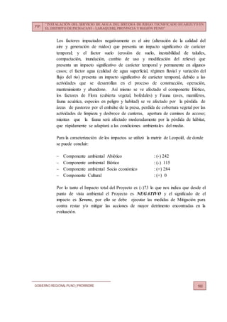 PIP:
“INSTALACIÓN DEL SERVICIO DE AGUA DEL SISTEMA DE RIEGO TECNIFICADO HUARIJUYO EN
EL DISTRITO DE PICHACANI – LARAQUERI, PROVINCIA Y REGIÓN PUNO”
GOBIERNO REGIONALPUNO | PRORRIDRE 160
Los factores impactados negativamente es el aire (alteración de la calidad del
aire y generación de ruidos) que presenta un impacto significativo de carácter
temporal; y el factor suelo (erosión de suelo, inestabilidad de taludes,
compactación, inundación, cambio de uso y modificación del relieve) que
presenta un impacto significativo de carácter temporal y permanente en algunos
casos; el factor agua (calidad de agua superficial, régimen fluvial y variación del
flujo del rio) presenta un impacto significativo de carácter temporal, debido a las
actividades que se desarrollan en el proceso de construcción, operación,
mantenimiento y abandono. Así mismo se ve afectado el componente Biótico,
los factores de Flora (cubierta vegetal, bofedales) y Fauna (aves, mamíferos,
fauna acuática, especies en peligro y habitad) se ve afectado por la pérdida de
áreas de pastoreo por el embalse de la presa, perdida de cobertura vegetal por las
actividades de limpieza y desbroce de canteras, apertura de caminos de acceso;
mientas que la fauna será afectado moderadamente por la pérdida de hábitat,
que rápidamente se adaptará a las condiciones ambientales del medio.
Para la caracterización de los impactos se utilizó la matriz de Leopold, de donde
se puede concluir:
 Componente ambiental Abiótico : (-) 242
 Componente ambiental Biótico : (-) 115
 Componente ambiental Socio económico : (+) 284
 Componente Cultural : (+) 0
Por lo tanto el Impacto total del Proyecto es (-)73 lo que nos indica que desde el
punto de vista ambiental el Proyecto es NEGATIVO y el significado de el
impacto es Severo, por ello se debe ejecutar las medidas de Mitigación para
contra restar y/o mitigar las acciones de mayor detrimento encontradas en la
evaluación.
 