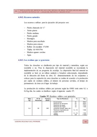 PIP:
“INSTALACIÓN DEL SERVICIO DE AGUA DEL SISTEMA DE RIEGO TECNIFICADO HUARIJUYO EN
EL DISTRITO DE PICHACANI – LARAQUERI, PROVINCIA Y REGIÓN PUNO”
GOBIERNO REGIONALPUNO | PRORRIDRE 165
4.10.2. Recursos naturales
Los recursos a utilizar para la ejecución del proyecto son:
 Piedra chancada de ¾”
 Arena gruesa
 Piedra mediana
 Piedra grande
 Hormigón
 Madera para encofrado
 Madera para estacas
 Rollizo de eucalipto 4”x5M
 Triplay de 4x8x19m
 Madera aguano cerchas
 Agua.
4.10.3. Los residuos que se generaran
Todos los desechos se clasificarán por tipo de material y naturaleza, según sea
reciclable o no. Para la disposición del material reciclable se recomienda la
implementación de un programa de reciclaje. La disposición final del material no
reciclable se hará en un relleno sanitario o botadero seleccionado, dependiendo
de la ubicación del frente de obra. El dimensionamiento de los recipientes a
colocar para la captación de estos desechos se realiza de acuerdo a la producción
per cápita de residuos sólidos, al número de personas servidas, al tiempo de
permanencia de éstas en el lugar de trabajo.
La producción de residuos sólidos por persona según las OMS varía entre 0,1 a
0,4 kg./día, los cuales se clasifican según el siguiente cuadro 97.
Cuadro 97: Residuos sólidos a ser generados
 