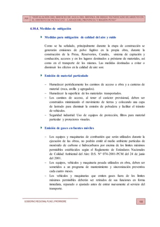 PIP:
“INSTALACIÓN DEL SERVICIO DE AGUA DEL SISTEMA DE RIEGO TECNIFICADO HUARIJUYO EN
EL DISTRITO DE PICHACANI – LARAQUERI, PROVINCIA Y REGIÓN PUNO”
GOBIERNO REGIONALPUNO | PRORRIDRE 168
4.10.4. Medidas de mitigación
Medidas para mitigación de calidad del aire y ruido
Como se ha señalado, principalmente durante la etapa de construcción se
generarán emisiones de polvo fugitivo en la propia obra, durante la
construcción de la Presa, Reservorios, Canales, sistema de captación y
conducción, accesos y en los lugares destinados a préstamo de materiales, así
como en el transporte de los mismos. Las medidas destinadas a evitar o
disminuir los efectos en la calidad de aire son:
Emisión de material particulado
 Humedecer periódicamente los caminos de acceso a obra y a canteras de
material (roca, arcilla y agregados).
 Humedecer la superficie de los materiales transportados.
 Los caminos de acceso, al tener el carácter provisional, deben ser
construidos minimizando el movimiento de tierras y colocando una capa
de lastrado para disminuir la emisión de polvadera y facilitar el tránsito
de vehículos.
 Seguridad industrial: Uso de equipos de protección, filtros para material
particular y protectores visuales.
Emisión de gases en fuentes móviles
 Los equipos y maquinarias de combustión que serán utilizados durante la
ejecución de las obras, no podrán emitir al medio ambiente partículas de
monóxido de carbono e hidrocarburos por encima de los límites máximos
permisibles establecidos según el Reglamento de Estándares Nacionales
de Calidad Ambiental del Aire: D.S. Nº 074-2001-PCM del 24 de junio
del 2001.
 Los equipos, vehículos y maquinaria pesada utilizados en obra, deben ser
sometidos a un programa de mantenimiento y sincronización preventiva
cada cuatro meses.
 Los vehículos y maquinarias que emiten gases fuera de los límites
máximos permisibles deberán ser retirados de sus funciones en forma
inmediata, reparado o ajustado antes de entrar nuevamente al servicio del
transporte.
 