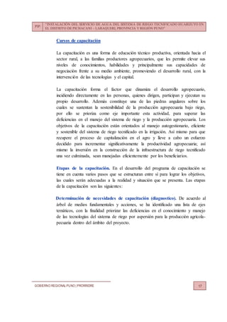 PIP:
“INSTALACIÓN DEL SERVICIO DE AGUA DEL SISTEMA DE RIEGO TECNIFICADO HUARIJUYO EN
EL DISTRITO DE PICHACANI – LARAQUERI, PROVINCIA Y REGIÓN PUNO”
GOBIERNO REGIONALPUNO | PRORRIDRE 17
Cursos de capacitación
La capacitación es una forma de educación técnico productiva, orientada hacia el
sector rural, a las familias productores agropecuarios, que les permite elevar sus
niveles de conocimientos, habilidades y principalmente sus capacidades de
negociación frente a su medio ambiente, promoviendo el desarrollo rural, con la
intervención de las tecnologías y el capital.
La capacitación forma el factor que dinamiza el desarrollo agropecuario,
incidiendo directamente en las personas, quienes dirigen, participan y ejecutan su
propio desarrollo. Además constituye una de las piedras angulares sobre los
cuales se sustentan la sostenibilidad de la producción agropecuaria bajo riego,
por ello se prioriza como eje importante esta actividad, para superar las
deficiencias en el manejo del sistema de riego y la producción agropecuaria. Los
objetivos de la capacitación están orientados al manejo autogestionario, eficiente
y sostenible del sistema de riego tecnificado en la irrigación. Así mismo para que
recupere el proceso de capitalización en el agro y lleve a cabo un esfuerzo
decidido para incrementar significativamente la productividad agropecuaria; así
mismo la inversión en la construcción de la infraestructura de riego tecnificado
una vez culminada, sean manejadas eficientemente por los beneficiarios.
Etapas de la capacitación. En el desarrollo del programa de capacitación se
tiene en cuenta varios pasos que se estructuran entre sí para lograr los objetivos,
las cuales serán adecuadas a la realidad y situación que se presenta. Las etapas
de la capacitación son las siguientes:
Determinación de necesidades de capacitación (diagnostico). De acuerdo al
árbol de medios fundamentales y acciones, se ha identificado una lista de ejes
temáticos, con la finalidad priorizar las deficiencias en el conocimiento y manejo
de las tecnologías del sistema de riego por aspersión para la producción agrícola-
pecuaria dentro del ámbito del proyecto.
 