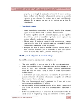PIP:
“INSTALACIÓN DEL SERVICIO DE AGUA DEL SISTEMA DE RIEGO TECNIFICADO HUARIJUYO EN
EL DISTRITO DE PICHACANI – LARAQUERI, PROVINCIA Y REGIÓN PUNO”
GOBIERNO REGIONALPUNO | PRORRIDRE 170
proyecto, se contempla la eliminación del material de manera continua,
dichos residuos serán dispuestos adecuadamente atreves de un camión
recolector el que dispondrá los residuos en un lugar estratégicamente
adecuado de tal manera que este no se convierta en un foco de
contaminación.
Control de la erosión
 Limitar estrictamente el movimiento de tierras y desbroce de la cobertura
vegetal en el área aledaña donde se realizaran las excavaciones.
 El material superficial removido (material orgánico), de una superficie
de préstamo, deberá ser acumulado y protegido en un lugar para su
posterior utilización en las obras de restauración.
 Efectuar labores de zanjas de coronación en la zona de presa, y cunetas
para derivar las aguas de la escorrentía superficial y controlar la erosión
en los cortes y taludes en la variante de carretera.
 Revegetar las áreas de material préstamo (canteras), vías de acceso y
áreas desnudas producidas por el movimiento de tierra con especies
nativas de la zona (ichu, chilliwa, plantones forestales y otros).
Medidas para la Mitigación de la calidad del agua
Las medidas preventivas más importantes a adoptarse son:
 Evitar verter materiales en la ribera, cauce de los ríos, y en cuerpos de agua.
 Realizar un control estricto de los movimientos de tierra en el cauce de los
cursos de agua. Tales movimientos deberán ejecutarse preferentemente
durante los meses de estiaje, cuando el cauce de dichos cursos conduce
caudales menores.
 El mantenimiento de equipos, maquinaria y el suministro de combustible se
realizará estrictamente sólo en áreas seleccionadas y asignadas para tal fin en
el campamento y frentes de trabajo.
 Evitar rodar innecesariamente con la maquinaria por el cauce de los ríos
(colocar avisos de prohibiciones y/o señales).
 Será estrictamente prohibido cualquier tipo de vertido, líquido o sólido en el
cauce de los ríos, cuerpos de agua y en el canal principal, distribución y
laterales.
 Realizar un control estricto de las operaciones de mantenimiento (cambio de
aceite), lavado de maquinaria y recarga de combustible; así mismo quedará
 