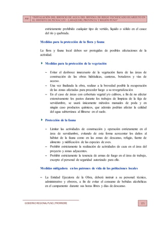 PIP:
“INSTALACIÓN DEL SERVICIO DE AGUA DEL SISTEMA DE RIEGO TECNIFICADO HUARIJUYO EN
EL DISTRITO DE PICHACANI – LARAQUERI, PROVINCIA Y REGIÓN PUNO”
GOBIERNO REGIONALPUNO | PRORRIDRE 171
estrictamente prohibido cualquier tipo de vertido, líquido o sólido en el cauce
del río y quebrada.
Medidas para la protección de la flora y fauna
La flora y fauna local deben ser protegidas de posibles afectaciones de la
actividad.
Medidas para la protección de la vegetación
 Evitar el desbroce innecesario de la vegetación fuera de las áreas de
construcción de las obras hidráulicas, canteras, botaderos y vías de
acceso.
 Una vez finalizada la obra, realizar a la brevedad posible la recuperación
de las zonas afectadas para proceder luego a su revegetalización
 En el caso de áreas con cobertura vegetal y/o cultivos, a fin de no afectar
extensivamente los pastos durante los trabajos de limpieza de la faja de
servidumbre, se usará únicamente métodos manuales de poda y en
ningún caso productos químicos, que además podrían afectar la calidad
del agua subterránea al filtrarse en el suelo.
Protección de la fauna
 Limitar las actividades de construcción y operación estrictamente en el
área de servidumbre, evitando de esta forma acrecentar los daños al
hábitat de la fauna como en las zonas de: descanso, refugio, fuente de
alimento y nidificación de las especies de aves.
 Prohibir estrictamente la realización de actividades de caza en el área del
proyecto y zonas adyacentes.
 Prohibir estrictamente la tenencia de armas de fuego en el área de trabajo,
excepto el personal de seguridad autorizado para ello.
Medidas mitigadora en los patrones de vida de las poblaciones locales
 La Entidad Ejecutora de la Obra, deberá instruir a su personal: técnico,
administrativo y obreros, a fin de evitar el consumo de bebidas alcohólicas
en el campamento durante sus horas libres y días de descanso.
 