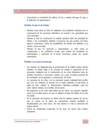 PIP:
“INSTALACIÓN DEL SERVICIO DE AGUA DEL SISTEMA DE RIEGO TECNIFICADO HUARIJUYO EN
EL DISTRITO DE PICHACANI – LARAQUERI, PROVINCIA Y REGIÓN PUNO”
GOBIERNO REGIONALPUNO | PRORRIDRE 173
 Capacitación en instalación de cultivos, el uso y manejo del agua de riego y
la aplicación de agroquímicos.
Medidas de puesto de trabajo
 Priorizar como mano de obra no calificada a los pobladores afectados por la
construcción de las estructuras hidráulicas, de acuerdo a las capacidades que
estos presenten.
 Durante la fase de construcción la entidad ejecutora debe dar prioridad de
trabajo a las comunidades aledañas al proyecto, las que cuentan con bajos
ingresos económicos, donde las posibilidades de trabajo son limitadas y en
muchos casos casi nulas.
 Durante la fase de operación y mantenimiento, se debe tomar en
consideración a los pobladores locales para realizar las actividades de
mantenimiento y operación de la presa, bocatoma, canales etc., previa
capacitación.
Medidas en el aspecto del paisaje
 Las medidas de mitigación para la preservación de la calidad estética estarán
referidas en primer lugar a las acciones de manejo y disposición de los
desmontes originados por la construcción de las obras hidráulicas (área de
embalse, bocatoma y reservorios, canales, etc.), para el manejo posterior de
las actividades de revegetación y conservación del suelo.
 La ejecución de las obras con un adecuado manejo ambiental hará posible
que este sea realizado en armonía con el medio ambiente, el cual desde el
punto de vista cultural la infraestructura hidráulica constituirá parte del
valor cultural turístico en el ámbito del proyecto.
 Re-vegetación en las áreas intervenidas por las obras. Las especies vegetales
serán en lo posible nativas y/o que se adapten al clima del ámbito de la zona
de estudio.
 En la operación del proyecto se deben usar los mismos caminos de acceso
que se usaron en la etapa de construcción, estando prohibido el
desplazamiento por otras áreas. De esta manera se evita la afectación del
paisaje natural.
 Ubicar las instalaciones temporales en las áreas de menor valor estético
paisajístico.
 
