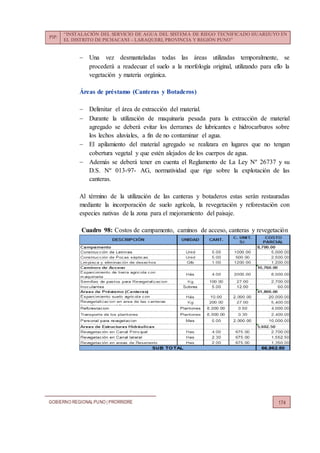 PIP:
“INSTALACIÓN DEL SERVICIO DE AGUA DEL SISTEMA DE RIEGO TECNIFICADO HUARIJUYO EN
EL DISTRITO DE PICHACANI – LARAQUERI, PROVINCIA Y REGIÓN PUNO”
GOBIERNO REGIONALPUNO | PRORRIDRE 174
 Una vez desmanteladas todas las áreas utilizadas temporalmente, se
procederá a readecuar el suelo a la morfología original, utilizando para ello la
vegetación y materia orgánica.
Áreas de préstamo (Canteras y Botaderos)
 Delimitar el área de extracción del material.
 Durante la utilización de maquinaria pesada para la extracción de material
agregado se deberá evitar los derrames de lubricantes e hidrocarburos sobre
los lechos aluviales, a fin de no contaminar el agua.
 El apilamiento del material agregado se realizara en lugares que no tengan
cobertura vegetal y que estén alejados de los cuerpos de agua.
 Además se deberá tener en cuenta el Reglamento de La Ley Nº 26737 y su
D.S. Nº 013-97- AG, normatividad que rige sobre la explotación de las
canteras.
Al término de la utilización de las canteras y botaderos estas serán restauradas
mediante la incorporación de suelo agrícola, la revegetación y reforestación con
especies nativas de la zona para el mejoramiento del paisaje.
Cuadro 98: Costos de campamento, caminos de acceso, canteras y revegetación
 