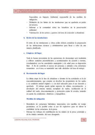 PIP:
“INSTALACIÓN DEL SERVICIO DE AGUA DEL SISTEMA DE RIEGO TECNIFICADO HUARIJUYO EN
EL DISTRITO DE PICHACANI – LARAQUERI, PROVINCIA Y REGIÓN PUNO”
GOBIERNO REGIONALPUNO | PRORRIDRE 176
Especialista en Impacto Ambiental, responsable de las medidas de
mitigación.
 Definición de los límites de las instalaciones que no quedarán en poder
de terceros.
 Informar a la comunidad sobre los beneficios de la preservación
ambiental.
 Valorización de los activos y pasivos del área de concesión a abandonar.
b. Retiro de las instalaciones
El retiro de las instalaciones y obras civiles deberá considerar la preparación
de las instrucciones técnicas y administrativas para llevar a cabo de una
manera planificada.
c. Limpieza del lugar
Toda la basura proveniente de las operaciones de desmontaje será trasladada
a rellenos sanitarios preestablecidos y acondicionados de acuerdo a normas,
coordinándose con las autoridades municipales y de salud para su disposición
final. A fin de controlar el acceso de personas o animales a las estructuras
remanentes en el área, se mantendrá una valla alrededor del área de trabajo.
d. Restauración del lugar
La última etapa de la fase de abandono o término de las actividades es la de
reacondicionamiento, que consiste en devolver las propiedades de los suelos
a su condición natural original o a un nivel adecuado para el uso deseado y
aprobado. El trabajo puede incluir aspectos de relleno, reconstrucción y
devolución del entorno natural, reemplazo de suelos, rectificación de la
calidad del suelo, descontaminación y protección contra la erosión, teniendo
en cuenta las condiciones climáticas y topográficas.
Medidas de mitigación
 Demolición de estructuras hidráulicas innecesarios con martillos de rompe
pavimentos, en lo posible evitar el uso de explosivos para no alterar la
estabilidad de las estructuras de la presa.
 Efectuar los trabajos de estabilización de los taludes de la presa construida y
de los taludes naturales del vaso desaguado.
 