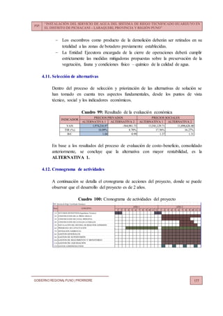 PIP:
“INSTALACIÓN DEL SERVICIO DE AGUA DEL SISTEMA DE RIEGO TECNIFICADO HUARIJUYO EN
EL DISTRITO DE PICHACANI – LARAQUERI, PROVINCIA Y REGIÓN PUNO”
GOBIERNO REGIONALPUNO | PRORRIDRE 177
 Los escombros como producto de la demolición deberán ser retirados en su
totalidad a las zonas de botadero previamente establecidas.
 La Entidad Ejecutora encargada de la cierre de operaciones deberá cumplir
estrictamente las medidas mitigadoras propuestas sobre la preservación de la
vegetación, fauna y condiciones físico – químico de la calidad de agua.
4.11. Selección de alternativas
Dentro del proceso de selección y priorización de las alternativas de solución se
han tomado en cuenta tres aspectos fundamentales, desde los puntos de vista
técnico, social y los indicadores económicos.
Cuadro 99: Resultado de la evaluación económica
En base a los resultados del proceso de evaluación de costo-beneficio, consolidado
anteriormente, se concluye que la alternativa con mayor rentabilidad, es la
ALTERNATIVA 1.
4.12. Cronograma de actividades
A continuación se detalla el cronograma de acciones del proyecto, donde se puede
observar que el desarrollo del proyecto es de 2 años.
Cuadro 100: Cronograma de actividades del proyecto
ALTERNATIVA 1 ALTERNATIVA 2 ALTERNATIVA 1 ALTERNATIVA 2
VAN 1,974,216.97 -564,981.73 13,541,129.71 11,898,626.40
TIR (%) 10.09% 8.70% 17.56% 16.27%
B/C 1.04 0.99 1.37 1.31
INDICADOR
PRECIOS PRIVADOS PRECIOS SOCIALES
PIP: Sistema de Riego Tecnificado Huarijuyo
1 2 3 4 5 6 7 8 9 10 11 12 1 2 3 4 5 6 7 8 9 10 11 12
1.0 ESTUDIOS DEFINITIVOS (Expediente Técnico)
2.0 CONSTRUCCION DE LA PRESA MOLLA
3.0 CONSTRUCCION DE CANAL PRINCIPAL
4.0 CONSTRUCCION DE CANALES LATERALES
5.0 INSTALACIÓN DEL SISTEMA DE RIEGO POR ASPERSIÓN
6.0 PROGRAMA DE CAPACITACIÓN
7.0 MITIGACIÓN AMBIENTAL
8.0 GASTOS GENERALES
9.0 GASTOS DE SUPERVISIÓN
10.0 GASTOS DE SEGUIMIENTO Y MONITOREO
11.0 GASTOS DE LIQUIDACIÓN
12.0 GASTOS ADMINISTRATIVOS
CONCEPTO
AÑO 1 AÑO 2
Ítem
 