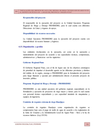PIP:
“INSTALACIÓN DEL SERVICIO DE AGUA DEL SISTEMA DE RIEGO TECNIFICADO HUARIJUYO EN
EL DISTRITO DE PICHACANI – LARAQUERI, PROVINCIA Y REGIÓN PUNO”
GOBIERNO REGIONALPUNO | PRORRIDRE 178
Responsables del proyecto
El responsable de la ejecución del proyecto es la Unidad Ejecutora: Programa
Regional de Riego y Drenaje PRORRIDRE, para lo cual cuenta con diferentes
Direcciones de Línea y órganos de apoyo.
Disponibilidad de recursos necesarios
La Unidad Ejecutora PRORRIDRE para la ejecución del proyecto cuenta con
disponibilidad de recurso humano y logístico.
4.13. Organización y gestión
Las entidades involucradas en la ejecución, así como en la operación y
mantenimiento del proyecto de acuerdo a sus capacidades técnicas, competencias,
administrativas y financieras son los siguientes:
Gobierno Regional Puno
El Gobierno Regional Puno, con el fin de lograr uno de los objetivos estratégicos
de prioridad de impulsar el desarrollo agrario en las diferentes provincias y distritos
del ámbito de la región, encarga a PRORRIDRE para la formulación del proyecto
para luego financiar y ejecutar por administración directa el presente proyecto de
inversión pública.
Programa Regional de Riego y Drenaje – PRORRIDRE
PRORRIDRE es una unidad ejecutora del gobierno regional, especializado en la
formulación y ejecución de proyectos de riego mayor y menor; para lo cual cuenta
con personal técnico especializado y con capacidad instalada de maquinarias y
equipos de ingeniería.
Comisión de regantes sistema de riego Huarijuyo
La comisión de regantes Huarijuyo como organización de regantes se
comprometen bajo acta el pago de tarifa de agua de acuerdo a los reglamentos de
la Junta de Usuarios y la Administración Local de Aguas Puno - Ilave y la ley de
recursos hídricos (Ley-29338)
 