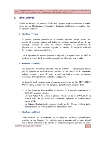 PIP:
“INSTALACIÓN DEL SERVICIO DE AGUA DEL SISTEMA DE RIEGO TECNIFICADO HUARIJUYO EN
EL DISTRITO DE PICHACANI – LARAQUERI, PROVINCIA Y REGIÓN PUNO”
GOBIERNO REGIONALPUNO | PRORRIDRE 181
5. CONCLUSIONES
El Perfil de Proyecto de Inversión Pública del Proyecto, según los resultados obtenidos
en las fases de Identificación, Formulación y Evaluación del Proyecto se concluye bajo
los siguientes aspectos:
a. Viabilidad Técnica
El presente proyecto planteado es técnicamente adecuado porque permite dar
solución al problema principal del ámbito de proyecto, mediante el uso de una
tecnología adecuada así como los estudios definitivos, la construcción de
infraestructura de almacenamiento, capacitación, medidas de mitigación ambiental
del proyecto y gastos administrativos.
Con la ejecución del presente proyecto se mejorará e incorporará hasta de 1477.20
hectáreas al riego a fin de aprovechar racionalmente el recurso agua y suelo.
b. Viabilidad Económica
Los indicadores económicos analizados para la alternativa 1 (seleccionada), indican
que el proyecto es económicamente rentable, en los niveles de la producción
agrícola, pecuaria y venta de agua, la cual contribuirá a mejorar los ingresos
económicos de los productores del ámbito del proyecto.
La inversión total requerida para el presente proyecto es de S/. 52’271,631.94
Nuevos Soles, el mismo que será financiado, por el Gobierno Regional Puno.
 La Tasa Interna de Retorno (TIR), del Proyecto de la alternativa seleccionada es
de 10.09% a precios privados.
 El Valor Actual Neto (VAN), a precios privados es de S/. 1’974,216.97 en
Nuevos Soles, lo que revela una contribución importante al Producto Bruto
Interno (PBI).
 La Relación Beneficio/Costo a precios privados es de 1.04, nos revela un índice
de recuperación de costos y generación de beneficios netos.
c. Viabilidad Ambiental
Como resultado de la evaluación de los impactos ambientales potencialmente
negativos, no son limitantes y/o restrictivos para la ejecución del proyecto; el cual
con la debida aplicación de las medidas de mitigación propuesta que tiene un monto
 