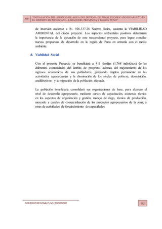 PIP:
“INSTALACIÓN DEL SERVICIO DE AGUA DEL SISTEMA DE RIEGO TECNIFICADO HUARIJUYO EN
EL DISTRITO DE PICHACANI – LARAQUERI, PROVINCIA Y REGIÓN PUNO”
GOBIERNO REGIONALPUNO | PRORRIDRE 182
de inversión asciende a S/. 926,337.28 Nuevos Soles, sustenta la VIABILIDAD
AMBIENTAL del citado proyecto. Los impactos ambientales positivos determinan
la importancia de la ejecución de este trascendental proyecto, para lograr conciliar
nuevas propuestas de desarrollo en la región de Puno en armonía con el medio
ambiente.
d. Viabilidad Social
Con el presente Proyecto se beneficiará a 411 familias (1,768 individuos) de las
diferentes comunidades del ámbito de proyecto, además del mejoramiento de los
ingresos económicos de sus pobladores, generando empleo permanente en las
actividades agropecuarias y la disminución de los niveles de pobreza, desnutrición,
analfabetismo y la migración de la población afectada.
La población beneficiaria consolidará sus organizaciones de base, para alcanzar el
nivel de desarrollo agropecuario, mediante cursos de capacitación, asistencia técnica
en los aspectos de organización y gestión, manejo de riego, técnica de producción,
mercado y canales de comercialización de los productos agropecuarios de la zona; y
otras de actividades de fortalecimiento de capacidades.
 