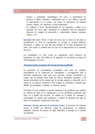 PIP:
“INSTALACIÓN DEL SERVICIO DE AGUA DEL SISTEMA DE RIEGO TECNIFICADO HUARIJUYO EN
EL DISTRITO DE PICHACANI – LARAQUERI, PROVINCIA Y REGIÓN PUNO”
GOBIERNO REGIONALPUNO | PRORRIDRE 19
técnicos y tratamientos metodológicos del curso, se determinarán las
prácticas a realizar, materiales e instrumentos que se van a utilizar y prevenir
la improvisación en el evento. Así mismo la elaboración de boletines
técnicos, tríptico, etc., inherentes al tema programado.
 Se verificará el local, aprovisionamiento de los materiales a utilizar en la
ejecución del curso (guía, instrumento de evaluación, ficha de inscripción,
ubicación de equipos de proyección y audiovisuales, pizarras, plumones
acrílicos, etc.)
Ejecución del curso. Previo al inicio del curso por lo menos un día antes se
acondicionará el local de capacitación, se revisará el material didáctico,
documentos a utilizar, etc. que han sido reunidos en la etapa preparatoria del
curso, esta acción se realizará para no caer en la improvisación en el momento
del curso.
Los participantes en cada evento de capacitación serán exclusivos los
beneficiarios de riego, del ámbito de la irrigación, en un número no mayor de
100 participantes por curso.
Asistencia técnica en manejo del sistema de riego tecnificado
La generación de conocimientos tecnológicos, por parte de entidades
especializados en la conducción de experimentos e investigaciones para el
desarrollo agropecuario bajo riego por aspersión, requiere mecanismos y/o
canales que les permita hacer llegar las nuevas tecnologías generadas a los
usuarios potenciales de las mismas que les permita impulsar su desarrollo con la
mejora de sus ingresos económicos. Este conjunto de actividades y métodos para
difundir las tecnologías, constituye la asistencia técnica.
El objetivo de esta actividad es aportar soluciones a los problemas que enfrentan
los usuarios de riego en su organización y en sus actividades productivas bajo
riego en el ámbito del proyecto. Se enfatiza en el diseño de estrategias y
metodologías de trabajo que contribuyan a mejorar la eficiencia del agua de
riego en la producción agropecuaria bajo riego.
Funciones del que proveerá la asistencia técnica. El proveedor de asistencia
técnica al cumplir sus funciones, según las circunstancias, es animador,
facilitador, educador de usuarios de riego, informador y participe de la solución
de problemas.
 