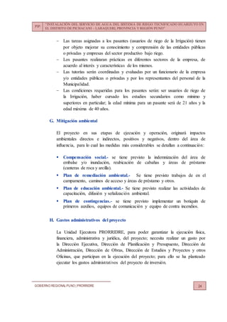 PIP:
“INSTALACIÓN DEL SERVICIO DE AGUA DEL SISTEMA DE RIEGO TECNIFICADO HUARIJUYO EN
EL DISTRITO DE PICHACANI – LARAQUERI, PROVINCIA Y REGIÓN PUNO”
GOBIERNO REGIONALPUNO | PRORRIDRE 24
 Las tareas asignadas a los pasantes (usuarios de riego de la Irrigación) tienen
por objeto mejorar su conocimiento y comprensión de las entidades públicas
o privadas y empresas del sector productivo bajo riego.
 Los pasantes realizaran prácticas en diferentes sectores de la empresa, de
acuerdo al interés y características de los mismos.
 Las tutorías serán coordinadas y evaluadas por un funcionario de la empresa
y/o entidades públicas o privadas y por los representantes del personal de la
Municipalidad.
 Las condiciones requeridas para los pasantes serán: ser usuarios de riego de
la Irrigación, haber cursado los estudios secundarios como mínimo y
superiores en particular; la edad mínima para un pasante será de 21 años y la
edad máxima de 40 años.
G. Mitigación ambiental
El proyecto en sus etapas de ejecución y operación, originará impactos
ambientales directos e indirectos, positivos y negativos, dentro del área de
influencia, para lo cual las medidas más considerables se detallan a continuación:
 Compensación social.- se tiene previsto la indemnización del área de
embalse y/o inundación, reubicación de cabañas y áreas de préstamo
(canteras de roca y arcilla).
 Plan de remediación ambiental.- Se tiene previsto trabajos de en el
campamento, caminos de acceso y áreas de préstamo y otros.
 Plan de educación ambiental.- Se tiene previsto realizar las actividades de
capacitación, difusión y señalización ambiental.
 Plan de contingencias.- se tiene previsto implementar un botiquín de
primeros auxilios, equipos de comunicación y equipo de contra incendios.
H. Gastos administrativos del proyecto
La Unidad Ejecutora PRORRIDRE, para poder garantizar la ejecución física,
financiera, administrativa y jurídica, del proyecto; necesita realizar un gasto por
la Dirección Ejecutiva, Dirección de Planificación y Presupuesto, Dirección de
Administración, Dirección de Obras, Dirección de Estudios y Proyectos y otros
Oficinas, que participan en la ejecución del proyecto; para ello se ha planteado
ejecutar los gastos administrativos del proyecto de inversión.
 