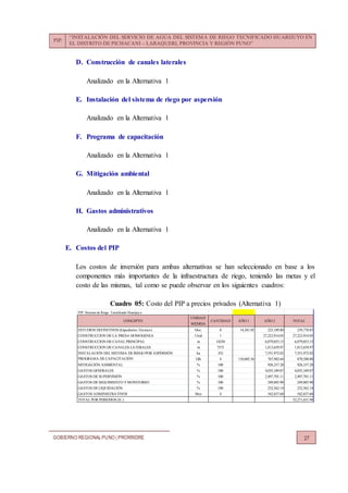 PIP:
“INSTALACIÓN DEL SERVICIO DE AGUA DEL SISTEMA DE RIEGO TECNIFICADO HUARIJUYO EN
EL DISTRITO DE PICHACANI – LARAQUERI, PROVINCIA Y REGIÓN PUNO”
GOBIERNO REGIONALPUNO | PRORRIDRE 27
D. Construcción de canales laterales
Analizado en la Alternativa 1
E. Instalación del sistema de riego por aspersión
Analizado en la Alternativa 1
F. Programa de capacitación
Analizado en la Alternativa 1
G. Mitigación ambiental
Analizado en la Alternativa 1
H. Gastos administrativos
Analizado en la Alternativa 1
E. Costos del PIP
Los costos de inversión para ambas alternativas se han seleccionado en base a los
componentes más importantes de la infraestructura de riego, teniendo las metas y el
costo de las mismas, tal como se puede observar en los siguientes cuadros:
Cuadro 05: Costo del PIP a precios privados (Alternativa 1)
PIP: Sistema de Riego Tecnificado Huarijuyo
UNIDAD
MEDIDA
ESTUDIOS DEFINITIVOS (Expediente Técnico) Doc. 8 14,581.05 225,189.80 239,770.85
CONSTRUCCION DE LA PRESA HOMOGENEA Unid 1 27,223,914.05 27,223,914.05
CONSTRUCCION DE CANAL PRINCIPAL m 14250 6,079,053.15 6,079,053.15
CONSTRUCCION DE CANALES LATERALES m 7575 1,813,659.97 1,813,659.97
INSTALACIÓN DEL SISTEMA DE RIEGO POR ASPERSIÓN ha 352 7,551,972.02 7,551,972.02
PROGRAMA DE CAPACITACIÓN Glb 4 110,605.36 767,982.64 878,588.00
MITIGACIÓN AMBIENTAL % 100 926,337.28 926,337.28
GASTOS GENERALES % 100 4,035,349.87 4,035,349.87
GASTOS DE SUPERVISIÓN % 100 2,497,701.11 2,497,701.11
GASTOS DE SEGUIMIENTO YMONITOREO % 100 249,885.90 249,885.90
GASTOS DE LIQUIDACIÓN % 100 232,562.14 232,562.14
GASTOS ADMINISTRATIVOS Mes 4 542,837.60 542,837.60
TOTAL POR PERIODOS (S/.) 52,271,631.94
AÑO 2 TOTALCONCEPTO CANTIDAD AÑO 1
 
