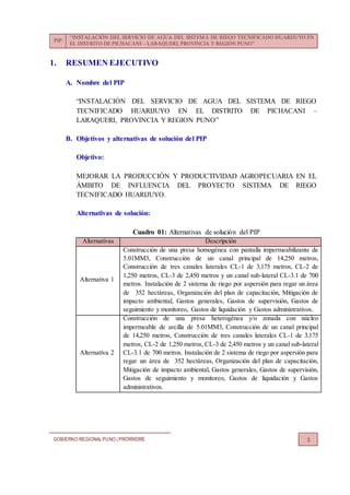 PIP:
“INSTALACIÓN DEL SERVICIO DE AGUA DEL SISTEMA DE RIEGO TECNIFICADO HUARIJUYO EN
EL DISTRITO DE PICHACANI – LARAQUERI, PROVINCIA Y REGIÓN PUNO”
GOBIERNO REGIONALPUNO | PRORRIDRE 3
1. RESUMEN EJECUTIVO
A. Nombre del PIP
“INSTALACIÓN DEL SERVICIO DE AGUA DEL SISTEMA DE RIEGO
TECNIFICADO HUARIJUYO EN EL DISTRITO DE PICHACANI –
LARAQUERI, PROVINCIA Y REGION PUNO”
B. Objetivos y alternativas de solución del PIP
Objetivo:
MEJORAR LA PRODUCCIÓN Y PRODUCTIVIDAD AGROPECUARIA EN EL
ÁMBITO DE INFLUENCIA DEL PROYECTO SISTEMA DE RIEGO
TECNIFICADO HUARIJUYO.
Alternativas de solución:
Cuadro 01: Alternativas de solución del PIP
Alternativas Descripción
Alternativa 1
Construcción de una presa homogénea con pantalla impermeabilizante de
5.01MM3, Construcción de un canal principal de 14,250 metros,
Construcción de tres canales laterales CL-1 de 3,175 metros, CL-2 de
1,250 metros, CL-3 de 2,450 metros y un canal sub-lateral CL-3.1 de 700
metros. Instalación de 2 sistema de riego por aspersión para regar un área
de 352 hectáreas, Organización del plan de capacitación, Mitigación de
impacto ambiental, Gastos generales, Gastos de supervisión, Gastos de
seguimiento y monitoreo, Gastos de liquidación y Gastos administrativos.
Alternativa 2
Construcción de una presa heterogénea y/o zonada con núcleo
impermeable de arcilla de 5.01MM3, Construcción de un canal principal
de 14,250 metros, Construcción de tres canales laterales CL-1 de 3,175
metros, CL-2 de 1,250 metros, CL-3 de 2,450 metros y un canal sub-lateral
CL-3.1 de 700 metros. Instalación de 2 sistema de riego por aspersión para
regar un área de 352 hectáreas, Organización del plan de capacitación,
Mitigación de impacto ambiental, Gastos generales, Gastos de supervisión,
Gastos de seguimiento y monitoreo, Gastos de liquidación y Gastos
administrativos.
 