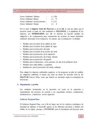 PIP:
“INSTALACIÓN DEL SERVICIO DE AGUA DEL SISTEMA DE RIEGO TECNIFICADO HUARIJUYO EN
EL DISTRITO DE PICHACANI – LARAQUERI, PROVINCIA Y REGIÓN PUNO”
GOBIERNO REGIONALPUNO | PRORRIDRE 30
Factor Ambiental Abiótico : (-) 206
Factor Ambiental Biótico : (-) 73
Factor Ambiental Socioeconómico : (+) 211
Factor Ambiental Paisaje : (-) 0
Por lo tanto el Impacto Total del Proyecto es de (-) 68, lo cual nos indica que el
proyecto desde el punto de vista ambiental es NEGATIVO, y el significado de los
impactos son MODERADOS; por ello se deberán de ejecutar medidas de
mitigación y de compensación para contrarrestar las acciones de mayor detrimento
ambiental detectadas en la evaluación; los mismos que a continuación se detallan:
‒ Medidas para el control de la calidad de Aire
‒ Medidas para el control de la calidad de Agua
‒ Medidas para la protección del suelo
‒ Medidas para el control de la erosión del suelo
‒ Medidas para la protección de la vegetación
‒ Medidas para la protección de la fauna silvestre
‒ Medidas para la protección del ganado
‒ Medidas para la alteraciones en los patrones de vida de la población local
‒ Medidas para salud pública y seguridad
‒ Señalización para la protección del medio ambiente.
Para mitigar los impactos ambientales negativos, se ha propuesto un plan de medidas
de mitigación ambiental, el mismo que tiene un monto de inversión total de S/.
926,337.28 Nuevos Soles, costo que deberá ser ejecutado según el cronograma de
inversiones.
J. Organización y gestión
Las entidades involucradas en la ejecución, así como en la operación y
mantenimiento del proyecto de acuerdo a sus capacidades técnicas, competencias,
administrativas y financieras son los siguientes:
Gobierno Regional Puno
El Gobierno Regional Puno, con el fin de lograr uno de los objetivos estratégicos de
prioridad de impulsar el desarrollo agrario en las diferentes provincias y distritos del
ámbito de la región, encarga a PRORRIDRE para la formulación del proyecto para
 