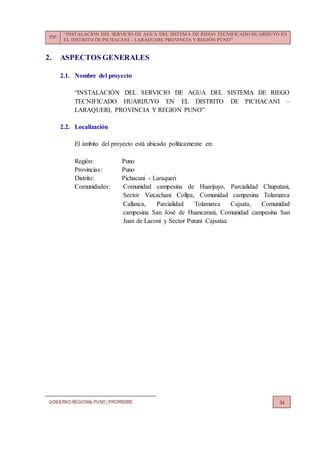 PIP:
“INSTALACIÓN DEL SERVICIO DE AGUA DEL SISTEMA DE RIEGO TECNIFICADO HUARIJUYO EN
EL DISTRITO DE PICHACANI – LARAQUERI, PROVINCIA Y REGIÓN PUNO”
GOBIERNO REGIONALPUNO | PRORRIDRE 34
2. ASPECTOS GENERALES
2.1. Nombre del proyecto
“INSTALACIÓN DEL SERVICIO DE AGUA DEL SISTEMA DE RIEGO
TECNIFICADO HUARIJUYO EN EL DISTRITO DE PICHACANI –
LARAQUERI, PROVINCIA Y REGION PUNO”
2.2. Localización
El ámbito del proyecto está ubicado políticamente en:
Región: Puno
Provincias: Puno
Distrito: Pichacani - Laraqueri
Comunidades: Comunidad campesina de Huarijuyo, Parcialidad Chuputani,
Sector Vizcachani Collpa, Comunidad campesina Tolamarca
Callanca, Parcialidad Tolamarca Cajsata, Comunidad
campesina San José de Huancarani, Comunidad campesina San
Juan de Laconi y Sector Putuni Cajsataa
 