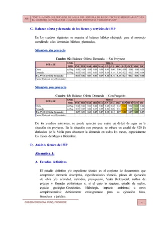 PIP:
“INSTALACIÓN DEL SERVICIO DE AGUA DEL SISTEMA DE RIEGO TECNIFICADO HUARIJUYO EN
EL DISTRITO DE PICHACANI – LARAQUERI, PROVINCIA Y REGIÓN PUNO”
GOBIERNO REGIONALPUNO | PRORRIDRE 4
C. Balance oferta y demanda de los bienes y servicios del PIP
En los cuadros siguientes se muestra el balance hídrico efectuado para el proyecto
atendiendo a las demandas hídricas planteadas.
Situación sin proyecto
Cuadro 02: Balance Oferta Demanda – Sin Proyecto
Situación con proyecto
Cuadro 03: Balance Oferta Demanda – Con Proyecto
De los cuadros anteriores, se puede apreciar que existe un déficit de agua en la
situación sin proyecto. En la situación con proyecto se ofrece un caudal de 420 l/s
derivados de la Molla para abastecer la demanda en todos los meses, especialmente
los meses de Mayo a Diciembre.
D. Análisis técnico del PIP
Alternativa 1:
A. Estudios definitivos
El estudio definitivo y/o expediente técnico es el conjunto de documentos que
comprende: memoria descriptiva, especificaciones técnicas, planos de ejecución
de obra y/o actividad, metrados, presupuesto, Valor Referencial, análisis de
precios y fórmulas polinómicas y, si el caso lo requiere, estudio de suelos,
estudio geológico-Geotécnico, Hidrología, impacto ambiental u otros
complementarios; debidamente cronogramado para su ejecución física,
financiera y jurídico.
UNID.
MED. ENE FEB MAR ABR MAY JUN JUL AGO SEP OCT NOV DIC
Oferta m3/Seg. 0.00 0.00 0.00 0.00 0.00 0.00 0.00 0.00 0.00 0.00 0.00 0.00
Demanda m3/Seg. 0.03 0.02 0.01 0.01 0.19 0.16 0.16 0.20 0.23 0.02 0.06 0.06
BALANCE(Oferta-Demanda) -0.03 -0.02 -0.01 -0.01 -0.19 -0.16 -0.16 -0.20 -0.23 -0.02 -0.06 -0.06
Fuente: Elaborado por el Formulador
DETALLE
MESES
UNID.
MED. ENE FEB MAR ABR MAY JUN JUL AGO SEP OCT NOV DIC
Oferta m3/Seg. 0.42 0.42 0.42 0.42 0.42 0.42 0.42 0.42 0.42 0.42 0.42 0.42
Demanda m3/Seg. 0.15 0.09 0.02 0.17 0.35 0.30 0.28 0.35 0.42 0.35 0.42 0.35
BALANCE (Oferta-Demanda) 0.27 0.33 0.40 0.25 0.07 0.12 0.14 0.07 0.00 0.07 0.00 0.07
Fuente: Elaborado por el Formulador
DETALLE
MESES
 