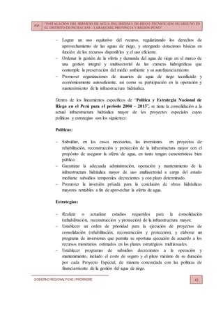 PIP:
“INSTALACIÓN DEL SERVICIO DE AGUA DEL SISTEMA DE RIEGO TECNIFICADO HUARIJUYO EN
EL DISTRITO DE PICHACANI – LARAQUERI, PROVINCIA Y REGIÓN PUNO”
GOBIERNO REGIONALPUNO | PRORRIDRE 43
 Lograr un uso equitativo del recurso, regularizando los derechos de
aprovechamiento de las aguas de riego, y otorgando dotaciones básicas en
función de los recursos disponibles y el uso eficiente.
 Ordenar la gestión de la oferta y demanda del agua de riego en el marco de
una gestión integral y multisectorial de las cuencas hidrográficas que
contemple la preservación del medio ambiente y su autofinanciamiento.
 Promover organizaciones de usuarios de agua de riego tecnificado y
económicamente autosuficiente, asi como su participación en la operación y
mantenimiento de la infraestructura hidráulica.
Dentro de los lineamientos específicos de “Política y Estrategia Nacional de
Riego en el Perú para el periodo 2004 – 2013”, se tiene la consolidación a la
actual infraestructura hidráulica mayor de los proyectos especiales cuyas
políticas y estrategias son los siguientes:
Políticas:
 Subsidiar, en los casos necesarios, las inversiones en proyectos de
rehabilitación, reconstrucción y protección de la infraestructura mayor con el
propósito de asegurar la oferta de agua, en tanto tengan características bien
público.
 Garantizar la adecuada administración, operación y mantenimiento de la
infraestructura hidráulica mayor de uso multisectorial a cargo del estado
mediante subsidios temporales decrecientes y con plazo determinado.
 Promover la inversión privada para la conclusión de obras hidráulicas
mayores rentables a fin de aprovechar la oferta de agua.
Estrategias:
 Realizar o actualizar estudios requeridos para la consolidación
(rehabilitación, reconstrucción y protección) de la infraestructura mayor.
 Establecer un orden de prioridad para la ejecución de proyectos de
consolidación (rehabilitación, reconstrucción y protección), y elaborar un
programa de inversiones que permita su oportuna ejecución de acuerdo a los
recursos monetarios estimados en los planes estratégicos multianuales.
 Establecer programas de subsidios decrecientes a la operación y
mantenimiento, incluido el costo de seguro y el plazo máximo de su duración
por cada Proyecto Especial, de manera concordada con las políticas de
financiamiento de la gestión del agua de riego.
 