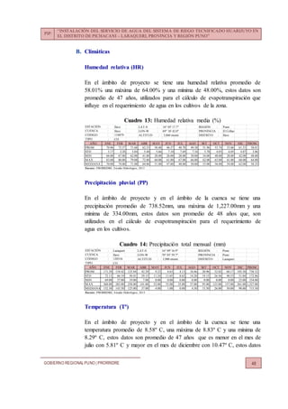 PIP:
“INSTALACIÓN DEL SERVICIO DE AGUA DEL SISTEMA DE RIEGO TECNIFICADO HUARIJUYO EN
EL DISTRITO DE PICHACANI – LARAQUERI, PROVINCIA Y REGIÓN PUNO”
GOBIERNO REGIONALPUNO | PRORRIDRE 48
B. Climáticas
Humedad relativa (HR)
En el ámbito de proyecto se tiene una humedad relativa promedio de
58.01% una máxima de 64.00% y una mínima de 48.00%, estos datos son
promedio de 47 años, utilizados para el cálculo de evapotranspiración que
influye en el requerimiento de agua en los cultivos de la zona.
Cuadro 13: Humedad relativa media (%)
Precipitación pluvial (PP)
En el ámbito de proyecto y en el ámbito de la cuenca se tiene una
precipitación promedio de 738.52mm, una máxima de 1,227.00mm y una
mínima de 334.00mm, estos datos son promedio de 48 años que, son
utilizados en el cálculo de evapotranspiración para el requerimiento de
agua en los cultivos.
Cuadro 14: Precipitación total mensual (mm)
Temperatura (Tº)
En el ámbito de proyecto y en el ámbito de la cuenca se tiene una
temperatura promedio de 8.58º C, una máxima de 8.83º C y una mínima de
8.29º C, estos datos son promedio de 47 años que es menor en el mes de
julio con 5.81º C y mayor en el mes de diciembre con 10.47º C, estos datos
Ilave LAT-S : 16° 05' 17.7" REGIÓN : Puno
Ilave LON-W : 69° 38' 42.0" PROVINCIA : El Collao
ALTITUD : 3,860 msnm DISTRITO : Ilave
CO
AÑO ENE FEB MAR ABR MAY JUN JUL AGO SET OCT NOV DIC PROM.
PROM 70.96 73.57 71.68 62.53 50.40 46.57 48.70 49.38 51.96 55.74 53.06 61.51 58.01
STD 3.17 2.28 3.84 5.40 5.66 7.10 7.69 7.34 5.78 4.03 6.05 4.87 3.06
MIN 66.00 67.00 62.00 41.00 28.00 26.00 28.00 30.00 34.00 48.00 28.00 42.00 48.00
MAX 83.00 80.00 79.00 72.00 60.00 61.00 67.00 66.00 62.00 65.00 61.00 68.00 64.00
MEDIANA 70.00 74.00 71.00 64.00 51.00 47.00 48.00 50.00 53.00 56.00 54.00 62.00 58.25
Fuente: PRORRIDRE, Estudio Hidrológico, 2013
TIPO :
CÓDIGO : 110879
ESTACIÓN :
CUENCA :
Laraqueri LAT-S : 16° 09' 16.9" REGIÓN : Puno
Ilave LON-W : 70° 03' 59.7" PROVINCIA : Puno
ALTITUD : 3,900 msnm DISTRITO : Laraqueri
CO
AÑO ENE FEB MAR ABR MAY JUN JUL AGO SET OCT NOV DIC PROM.
PROM 171.29 154.42 125.44 42.29 9.23 4.63 4.13 10.46 20.96 32.02 60.17 103.50 738.52
STD 72.11 66.19 50.41 29.15 11.24 11.05 8.62 14.20 19.15 26.56 40.53 51.04 172.86
MIN 69.00 37.00 19.00 7.00 0.00 0.00 0.00 0.00 0.00 0.00 0.00 23.00 334.00
MAX 368.00 283.00 258.00 141.00 52.00 55.00 35.00 57.00 95.00 123.00 157.00 261.00 1,227.00
MEDIANA 152.50 143.50 125.00 37.00 4.00 1.00 0.00 4.50 15.50 26.00 50.00 98.00 715.50
Fuente: PRORRIDRE, Estudio Hidrológico, 2013
TIPO :
CÓDIGO : 120316
CUENCA :
ESTACIÓN :
 