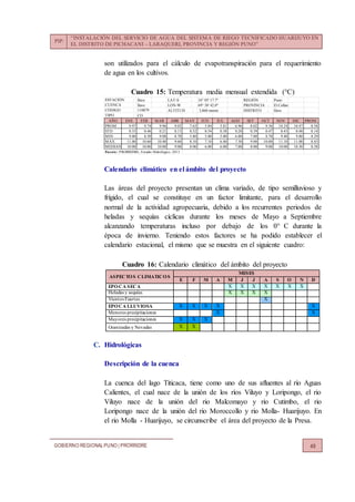 PIP:
“INSTALACIÓN DEL SERVICIO DE AGUA DEL SISTEMA DE RIEGO TECNIFICADO HUARIJUYO EN
EL DISTRITO DE PICHACANI – LARAQUERI, PROVINCIA Y REGIÓN PUNO”
GOBIERNO REGIONALPUNO | PRORRIDRE 49
son utilizados para el cálculo de evapotranspiración para el requerimiento
de agua en los cultivos.
Cuadro 15: Temperatura media mensual extendida (°C)
Calendario climático en el ámbito del proyecto
Las áreas del proyecto presentan un clima variado, de tipo semilluvioso y
frígido, el cual se constituye en un factor limitante, para el desarrollo
normal de la actividad agropecuaria, debido a los recurrentes periodos de
heladas y sequías cíclicas durante los meses de Mayo a Septiembre
alcanzando temperaturas incluso por debajo de los 0° C durante la
época de invierno. Teniendo estos factores se ha podido establecer el
calendario estacional, el mismo que se muestra en el siguiente cuadro:
Cuadro 16: Calendario climático del ámbito del proyecto
ASPECTOS CLIMATICOS
MESES
E F M A M J J A S O N D
EPOCA SECA X X X X X X X
Heladas y sequías X X X X
Vientos Fuertes X
EPOCA LLUVIOSA X X X X X
Menores precipitaciones X X
Mayores precipitaciones X X X
Granizadas y Nevadas X X
C. Hidrológicas
Descripción de la cuenca
La cuenca del lago Titicaca, tiene como uno de sus afluentes al río Aguas
Calientes, el cual nace de la unión de los ríos Viluyo y Loripongo, el rio
Viluyo nace de la unión del rio Malcomayo y rio Cutimbo, el rio
Loripongo nace de la unión del rio Moroccollo y rio Molla- Huarijuyo. En
el rio Molla - Huarijuyo, se circunscribe el área del proyecto de la Presa.
Ilave LAT-S : 16° 05' 17.7" REGIÓN : Puno
Ilave LON-W : 69° 38' 42.0" PROVINCIA : El Collao
ALTITUD : 3,860 msnm DISTRITO : Ilave
CO
AÑO ENE FEB MAR ABR MAY JUN JUL AGO SET OCT NOV DIC PROM.
PROM 9.97 9.74 9.96 9.02 7.63 5.84 5.81 6.96 8.02 9.36 10.24 10.47 8.58
STD 0.33 0.46 0.21 0.13 0.52 0.54 0.38 0.20 0.39 0.47 0.43 0.48 0.14
MIN 9.00 8.50 9.00 8.70 5.80 5.00 5.00 6.00 7.00 8.70 9.40 9.80 8.29
MAX 11.00 10.60 10.40 9.60 8.10 7.10 6.40 7.30 9.00 10.00 11.10 11.00 8.83
MEDIANA 10.00 10.00 10.00 9.00 8.00 6.00 6.00 7.00 8.00 9.00 10.00 10.30 8.58
Fuente: PRORRIDRE, Estudio Hidrológico, 2013
TIPO :
CÓDIGO : 110879
CUENCA :
ESTACIÓN :
 