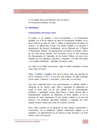 PIP:
“INSTALACIÓN DEL SERVICIO DE AGUA DEL SISTEMA DE RIEGO TECNIFICADO HUARIJUYO EN
EL DISTRITO DE PICHACANI – LARAQUERI, PROVINCIA Y REGIÓN PUNO”
GOBIERNO REGIONALPUNO | PRORRIDRE 51
C1 de calidad buena para diferentes tipos de cultivos.
S1 no presenta problemas de sodio.
D. Edafológicas
Características del recurso suelo
El estudio se ha realizado a nivel correspondiente a un levantamiento
detallado con el fin de elaborar un mapa de levantamiento detallado con el
fin de elaborar un mapa de suelos y realizar la interpretación del mismo, de
acuerdo a la aptitud para el riego. Las normas seguidas en la ejecución e
interpretación del presente levantamiento, son las indicadas por el "Bureau
of Reclamation Manual", del Departamento del Interior de Estados Unidos;
las del "Soil Survey Manual", Soil Taxonomy y Keys to Soil Taxonomy
del Departamento de Agricultura de los Estados Unidos, así como otros
manuales de esta naturaleza, adecuados y orientados a los fines del estudio
y a la realidad edafológica - agrológica de nuestro medio.
Los suelos en el ámbito del proyecto, según el estudio Agrologico se tienen
cuatro clases de suelos:
Clase 3 (arable y regable): Esta clase de tierras cubre una superficie de
812.27 hectáreas, el 34.17 % del área total evaluada. Se halla constituida
por los suelos: Tolamarca y Vizcachuni y todos ellos con sus Fases.
Esta clase comprende tierras cuyo aprovechamiento es limitado. debido a
deficiencia de los factores suelo, clima y topografía; las limitaciones en
cuanto al factor suelo son las más saltantes por ser moderadamente
profundos a superficiales; textura franco limoso a franco arenoso; libre a
moderadamente sodificado; las limitaciones al factor climático es por la
presencia de bajas temperaturas lo que produce heladas en la zona del
proyecto; con pendientes ligeramente inclinadas a empinadas por tanto
requiere bastante manejo para evitar las erosiones extremas.
Estos suelos requieren de un programa de buen manejo, mejoramiento y
conservación; con la fertilización orgánica, abonamiento orgánico en su
integridad y la implementación de un sistema de riego adecuado y de buen
manejo a nivel de la parcela.
 