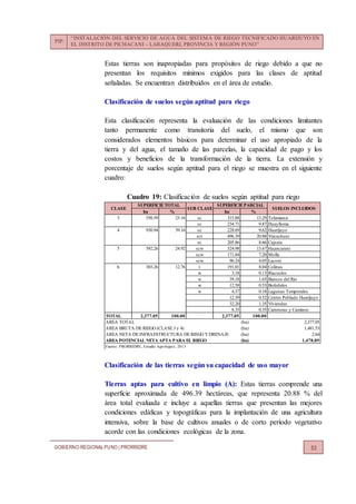 PIP:
“INSTALACIÓN DEL SERVICIO DE AGUA DEL SISTEMA DE RIEGO TECNIFICADO HUARIJUYO EN
EL DISTRITO DE PICHACANI – LARAQUERI, PROVINCIA Y REGIÓN PUNO”
GOBIERNO REGIONALPUNO | PRORRIDRE 53
Estas tierras son inapropiadas para propósitos de riego debido a que no
presentan los requisitos mínimos exigidos para las clases de aptitud
señaladas. Se encuentran distribuidos en el área de estudio.
Clasificación de suelos según aptitud para riego
Esta clasificación representa la evaluación de las condiciones limitantes
tanto permanente como transitoria del suelo, el mismo que son
considerados elementos básicos para determinar el uso apropiado de la
tierra y del agua, el tamaño de las parcelas, la capacidad de pago y los
costos y beneficios de la transformación de la tierra. La extensión y
porcentaje de suelos según aptitud para el riego se muestra en el siguiente
cuadro:
Cuadro 19: Clasificación de suelos según aptitud para riego
Clasificación de las tierras según su capacidad de uso mayor
Tierras aptas para cultivo en limpio (A): Estas tierras comprende una
superficie aproximada de 496.39 hectáreas, que representa 20.88 % del
área total evaluada e incluye a aquellas tierras que presentan las mejores
condiciones edáficas y topográficas para la implantación de una agricultura
intensiva, sobre la base de cultivos anuales o de corto período vegetativo
acorde con las condiciones ecológicas de la zona.
ha % ha %
3 550.59 23.16 sc 315.88 13.29 Tolamarca
sc 234.71 9.87 Huaylloma
4 930.94 39.16 sc 228.69 9.62 Huarijuyo
sct 496.39 20.88 Vizcachuni
sc 205.86 8.66 Cajsata
5 592.26 24.92 scw 324.98 13.67 Huancarani
scw 171.04 7.20 Molla
scw 96.24 4.05 Laconi
6 303.26 12.76 t 191.01 8.04 Colinas
w 3.18 0.13 Riacuelos
w 39.18 1.65 Bancos del Rio
w 12.58 0.53 Bofedales
w 4.37 0.18 Lagunas Temporales
12.39 0.52 Centro Poblado Huarijuyo
32.20 1.35 Viviendas
8.35 0.35 Carreteras y Caminos
TOTAL 2,377.05 100.00 2,377.05 100.00
AREA TOTAL (ha) 2,377.05
AREA BRUTA DE RIEGO (CLASE 3 y 4) (ha) 1,481.53
AREA NETA DE INFRAESTRUCTURA DE RIEGO YDRENAJE (ha) 2.64
AREA POTENCIAL NETA APTA PARA EL RIEGO (ha) 1,478.89
Fuente: PRORRIDRE, Estudio Agrológico, 2013
SUPERFICIETOTAL SUPERFICIEPARCIAL
SUELOS INCLUIDOSCLASE SUB CLASE
 