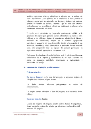 PIP:
“INSTALACIÓN DEL SERVICIO DE AGUA DEL SISTEMA DE RIEGO TECNIFICADO HUARIJUYO EN
EL DISTRITO DE PICHACANI – LARAQUERI, PROVINCIA Y REGIÓN PUNO”
GOBIERNO REGIONALPUNO | PRORRIDRE 56
acuática, especies en peligro y habitad) se ve afectado por la pérdida de
áreas de bofedales y de pastoreo por el embalse de la presa, perdida de
cobertura vegetal por las actividades de limpieza y desbroce de canteras,
apertura de caminos de acceso; mientras que la fauna será afectado
moderadamente por la pérdida de hábitat, que rápidamente se adaptará a las
condiciones ambientales del medio
El medio socio económico es impactado positivamente, debido a la
generación de empleo para personal técnico, administrativo y mano de obra
calificada y no calificada, alquiler de maquinarias, adquisición de bienes y
materiales de construcción, mejora en la actividad agropecuaria
(agricultura y ganadería) se verán favorecidas debido a la demanda de sus
productos y servicios; y como consecuencia la generación de una economía
local; este componente tiene un impacto de carácter permanente en
aspectos de actividad agropecuaria y economía local.
En la etapa de abandono, el medio biológico, será el más favorecido como
consecuencia de la limpieza y rehabilitación de las áreas afectadas así
mismo se ejecutaran actividades relacionadas al mejoramiento y
restauración del paisaje.
F. Identificación de peligros y vulnerabilidad
Peligros naturales:
De mayor impacto: en la zona del proyecto se presentan peligros de
Precipitaciones Intensas, sequías severas.
Las lluvias intensas afectarían principalmente al sistema de
almacenamiento.
Las sequías severas afectarían al área del proyecto en el desarrollo de los
cultivos.
De menor impacto: heladas
La zona del proyecto esta propensa a sufrir cambios fuertes de temperatura,
siendo uno de los peligros las heladas que afectarían a los beneficios del
horizonte del proyecto.
 