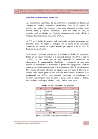 PIP:
“INSTALACIÓN DEL SERVICIO DE AGUA DEL SISTEMA DE RIEGO TECNIFICADO HUARIJUYO EN
EL DISTRITO DE PICHACANI – LARAQUERI, PROVINCIA Y REGIÓN PUNO”
GOBIERNO REGIONALPUNO | PRORRIDRE 60
Población económicamente activa PEA
Las características económicas de una población se determinan en función del
concepto de actividad económica, entendiéndose como tal al conjunto de
acciones que realizan las personas, o que están dispuestas a realizar, para
producir bienes y servicios económicos. Desde este punto de vista, la
población total se clasifica en Población Económicamente Activa (PEA) y
Población Económicamente No Activa (PENA).
La PEA en el ámbito de proyecto está conformado por todas las personas que
demandan fuente de empleo y participan con su aporte en las actividades
económicas, es además un capital humano que apoyará a las acciones de
desarrollo de la población.
En el cuadro 25 podemos observar que, la población del ámbito del proyecto se
dedica en un mayor porcentaje a la actividad pecuaria (37.40%) y agrícola
(18.12%), lo cual indica que es muy importante la construcción de
infraestructura de almacenamiento, distribución y optimización de agua para
mejorar los rendimientos e incrementar la producción agropecuaria. También
resalta otra actividad económica que es la artesanía con 15.65%, para lo cual se
debe mejorar el manejo adecuado de alpacas para aprovechar la fibra que es
utilizada como materia prima en esta actividad. Otra actividad económica es la
agroindustrial con 8.09%, esta actividad comprende en transformar los
productos agropecuarios como la leche a queso, carne a charqui o chalona,
fibra de alpaca en chompas, chalinas, chales, chullos, entre otros.
Cuadro 25: PEA del ámbito del proyecto
N° Actividades %
1 Agricola 18.12
2 Pecuaria 37.40
3 Artesania 15.65
4 Comercio 5.03
5 Transporte 3.04
6 Mineria 1.95
7 Agroindustria 8.09
8 Otros 10.72
100.00
Fuente: PRORRIDRE, Estudio Agrosocioeconómico, 2013
TOTAL
 