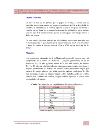 PIP:
“INSTALACIÓN DEL SERVICIO DE AGUA DEL SISTEMA DE RIEGO TECNIFICADO HUARIJUYO EN
EL DISTRITO DE PICHACANI – LARAQUERI, PROVINCIA Y REGIÓN PUNO”
GOBIERNO REGIONALPUNO | PRORRIDRE 61
Ingreso económico
En base al nivel de los jornales que se pagan en la zona, se estima que un
trabajador agropecuario alcanza un ingreso mensual entre S/. 250 a S/. 450.00, de
acuerdo a la temporada de la campaña agrícola, ya que en las épocas de siembra y
cosecha, que es donde se incrementa la demanda, los trabajadores logran trabajar
todos los días de la semana mientras que en las otras épocas sólo trabajan entre 3 a
4 días por semana.
De esta manera podemos apreciar que el trabajador agropecuario local vive una
economía precaria; ya que el jornal de un obrero varón está en 20 soles en cambio
el jornal de trabajo de mujeres varia de 15.00 a 17.00 nuevos soles por día de
trabajo.
Migración
Los movimientos migratorios de la población del ámbito del proyecto que está
comprendida en el distrito de Pichacani - Laraqueri, generalmente se da en
jóvenes de 12 a 29 años y jóvenes adultos de 30 a 44 años de edad, los jóvenes
de 12 a 29 años de edad generalmente migran para seguir estudios superiores o
mejores oportunidades de trabajo, los jóvenes adultos generalmente migran por
motivos de trabajo algunos con familia para dar mejores condiciones de vida
para su familia, en caso de mujeres migran a otras ciudades desde los 12 años
también para continuar sus estudios y seguir estudios superiores o buscan otras
oportunidades de trabajo.
Cuadro 26: Migración de los pobladores del ámbito del proyecto
N° Ciudad %
1 Lima 7.26
2 Arequipa 12.32
3 Tacna 13.02
4 Moquegua 15.36
5 Ilo 23.20
6 Puno 17.47
7 Juliaca 11.37
100.00
Fuente: PRORRIDRE, Estudio Agrosocioeconómico, 2013
TOTAL
 