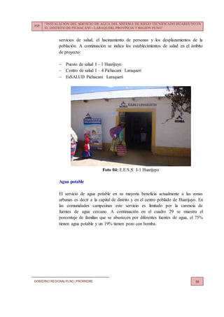 PIP:
“INSTALACIÓN DEL SERVICIO DE AGUA DEL SISTEMA DE RIEGO TECNIFICADO HUARIJUYO EN
EL DISTRITO DE PICHACANI – LARAQUERI, PROVINCIA Y REGIÓN PUNO”
GOBIERNO REGIONALPUNO | PRORRIDRE 66
servicios de salud, el hacinamiento de personas y los desplazamientos de la
población. A continuación se indica los establecimientos de salud en el ámbito
de proyecto:
 Puesto de salud I – 1 Huarijuyo
 Centro de salud I – 4 Pichacani Laraqueri
 EsSALUD Pichacani Laraqueri
Foto 04: E.E.S.S. I-1 Huarijuyo
Agua potable
El servicio de agua potable en su mayoría beneficia actualmente a las zonas
urbanas es decir a la capital de distrito y en el centro poblado de Huarijuyo. En
las comunidades campesinas este servicio es limitado por la carencia de
fuentes de agua cercano. A continuación en el cuadro 29 se muestra el
porcentaje de familias que se abastecen por diferentes fuentes de agua, el 75%
tienen agua potable y un 19% tienen pozo con bomba.
 