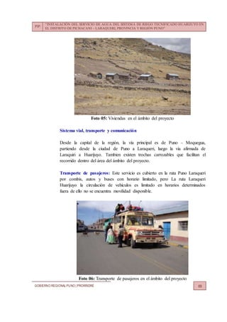 PIP:
“INSTALACIÓN DEL SERVICIO DE AGUA DEL SISTEMA DE RIEGO TECNIFICADO HUARIJUYO EN
EL DISTRITO DE PICHACANI – LARAQUERI, PROVINCIA Y REGIÓN PUNO”
GOBIERNO REGIONALPUNO | PRORRIDRE 69
Foto 05: Viviendas en el ámbito del proyecto
Sistema vial, transporte y comunicación
Desde la capital de la región, la vía principal es de Puno – Moquegua,
partiendo desde la ciudad de Puno a Laraqueri, luego la vía afirmada de
Laraquiri a Huarijuyo. Tambien existen trochas carrozables que facilitan el
recorrido dentro del área del ámbito del proyecto.
Transporte de pasajeros: Este servicio es cubierto en la ruta Puno Laraqueri
por combis, autos y buses con horario limitado, pero La ruta Laraqueri
Huarijuyo la circulación de vehículos es limitado en horarios determinados
fuera de ello no se encuentra movilidad disponible.
Foto 06: Transporte de pasajeros en el ámbito del proyecto
 